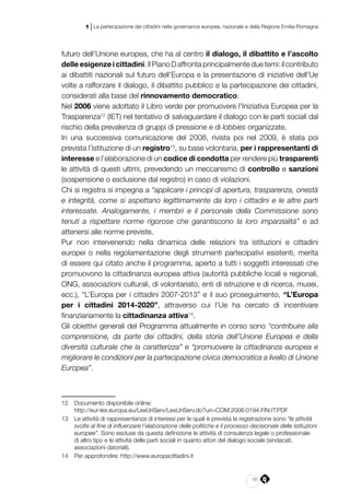 15
1 | La partecipazione dei cittadini nella governance europea, nazionale e della Regione Emilia-Romagna
futuro dell’Unione europea, che ha al centro il dialogo, il dibattito e l’ascolto
delle esigenze i cittadini. Il Piano D affronta principalmente due temi: il contributo
ai dibattiti nazionali sul futuro dell’Europa e la presentazione di iniziative dell’Ue
volte a rafforzare il dialogo, il dibattito pubblico e la partecipazione dei cittadini,
considerati alla base del rinnovamento democratico.
Nel 2006 viene adottato il Libro verde per promuovere l’Iniziativa Europea per la
Trasparenza12
(IET) nel tentativo di salvaguardare il dialogo con le parti sociali dal
rischio della prevalenza di gruppi di pressione e di lobbies organizzate.
In una successiva comunicazione del 2008, rivista poi nel 2009, è stata poi
prevista l’istituzione di un registro13
, su base volontaria, per i rappresentanti di
interesse e l’elaborazione di un codice di condotta per rendere più trasparenti
le attività di questi ultimi, prevedendo un meccanismo di controllo e sanzioni
(sospensione o esclusione dal registro) in caso di violazioni.
Chi si registra si impegna a “applicare i principi di apertura, trasparenza, onestà
e integrità, come si aspettano legittimamente da loro i cittadini e le altre parti
interessate. Analogamente, i membri e il personale della Commissione sono
tenuti a rispettare norme rigorose che garantiscono la loro imparzialità” e ad
attenersi alle norme previste.
Pur non intervenendo nella dinamica delle relazioni tra istituzioni e cittadini
europei o nella regolamentazione degli strumenti partecipativi esistenti, merita
di essere qui citato anche il programma, aperto a tutti i soggetti interessati che
promuovono la cittadinanza europea attiva (autorità pubbliche locali e regionali,
ONG, associazioni culturali, di volontariato, enti di istruzione e di ricerca, musei,
ecc.), “L’Europa per i cittadini 2007-2013” e il suo proseguimento, “L’Europa
per i cittadini 2014-2020”, attraverso cui l’Ue ha cercato di incentivare
finanziariamente la cittadinanza attiva14
.
Gli obiettivi generali del Programma attualmente in corso sono “contribuire alla
comprensione, da parte dei cittadini, della storia dell’Unione Europea e della
diversità culturale che la caratterizza” e “promuovere la cittadinanza europea e
migliorare le condizioni per la partecipazione civica democratica a livello di Unione
Europea”.
12	 Documento disponibile online:
	http://eur-lex.europa.eu/LexUriServ/LexUriServ.do?uri=COM:2006:0194:FIN:IT:PDF
13	 Le attività di rappresentanza di interessi per le quali è prevista la registrazione sono “le attività
svolte al fine di influenzare l’elaborazione delle politiche e il processo decisionale delle istituzioni
europee”. Sono escluse da questa definizione le attività di consulenza legale o professionale
di altro tipo e le attività delle parti sociali in quanto attori del dialogo sociale (sindacati,
associazioni datoriali).
14	 Per approfondire: http://www.europacittadini.it
 