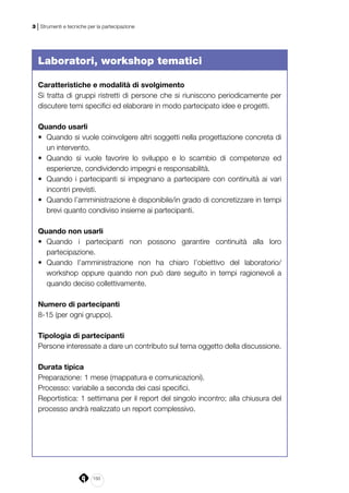 150
3 | Strumenti e tecniche per la partecipazione
Laboratori, workshop tematici
Caratteristiche e modalità di svolgimento
Si tratta di gruppi ristretti di persone che si riuniscono periodicamente per
discutere temi specifici ed elaborare in modo partecipato idee e progetti.
Quando usarli
•	 Quando si vuole coinvolgere altri soggetti nella progettazione concreta di
un intervento.
•	 Quando si vuole favorire lo sviluppo e lo scambio di competenze ed
esperienze, condividendo impegni e responsabilità.
•	 Quando i partecipanti si impegnano a partecipare con continuità ai vari
incontri previsti.
•	 Quando l’amministrazione è disponibile/in grado di concretizzare in tempi
brevi quanto condiviso insieme ai partecipanti.
Quando non usarli
•	 Quando i partecipanti non possono garantire continuità alla loro
partecipazione.
•	 Quando l’amministrazione non ha chiaro l’obiettivo del laboratorio/
workshop oppure quando non può dare seguito in tempi ragionevoli a
quando deciso collettivamente.
Numero di partecipanti
8-15 (per ogni gruppo).
Tipologia di partecipanti
Persone interessate a dare un contributo sul tema oggetto della discussione.
Durata tipica
Preparazione: 1 mese (mappatura e comunicazioni).
Processo: variabile a seconda dei casi specifici.
Reportistica: 1 settimana per il report del singolo incontro; alla chiusura del
processo andrà realizzato un report complessivo.
 
