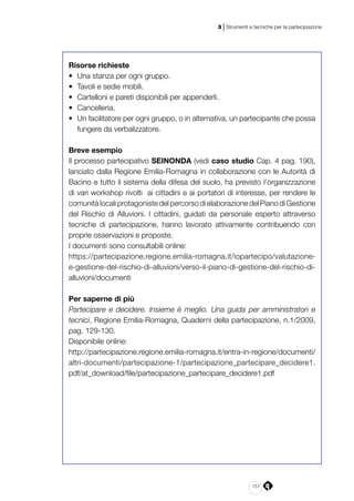 151
3 | Strumenti e tecniche per la partecipazione
Risorse richieste
•	 Una stanza per ogni gruppo.
•	 Tavoli e sedie mobili.
•	 Cartelloni e pareti disponibili per appenderli.
•	 Cancelleria.
•	 Un facilitatore per ogni gruppo, o in alternativa, un partecipante che possa
fungere da verbalizzatore.
Breve esempio
Il processo partecipativo SEINONDA (vedi caso studio Cap. 4 pag. 190),
lanciato dalla Regione Emilia-Romagna in collaborazione con le Autorità di
Bacino e tutto il sistema della difesa del suolo, ha previsto l’organizzazione
di vari workshop rivolti  ai cittadini e ai portatori di interesse, per rendere le
comunitàlocaliprotagonistedelpercorsodielaborazionedelPianodiGestione
del Rischio di Alluvioni. I cittadini, guidati da personale esperto attraverso
tecniche di partecipazione, hanno lavorato attivamente contribuendo con
proprie osservazioni e proposte.
I documenti sono consultabili online:
https://partecipazione.regione.emilia-romagna.it/iopartecipo/valutazione-
e-gestione-del-rischio-di-alluvioni/verso-il-piano-di-gestione-del-rischio-di-
alluvioni/documenti
Per saperne di più
Partecipare e decidere. Insieme è meglio. Una guida per amministratori e
tecnici, Regione Emilia-Romagna, Quaderni della partecipazione, n.1/2009,
pag. 129-130.
Disponibile online:
http://partecipazione.regione.emilia-romagna.it/entra-in-regione/documenti/
altri-documenti/partecipazione-1/partecipazione_partecipare_decidere1.
pdf/at_download/file/partecipazione_partecipare_decidere1.pdf
 