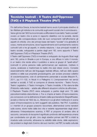 152
3 | Strumenti e tecniche per la partecipazione
Tecniche teatrali - Il Teatro dell’Oppresso
(TdO) e il Playback Theatre (PbT)
Fin dall’antica Grecia, le tecniche teatrali hanno avuto il principale obiettivo di
far riflettere gli individui e le comunità sugli eventi sociali che li connotavano.
Verso gli inizi del ‘900 ha incominciato a diffondersi il così detto “teatro sociale”
ovvero un teatro che si pone in rapporto dialettico con la società, dando
impulso alla consapevolezza civile dei suoi componenti nell’affrontarne gli
aspetti di criticità. Uno dei principi-base del teatro “sociale” è la globalità di
corpo, mente ed emozione, dove l’apprendimento ed il cambiamento vedono
coinvolti tutti e tre gli aspetti, in stretta relazione. I due principali modelli di
teatro sociale, sviluppatisi a partire dagli anni ‘60, sono appunto il Teatro
dell’Oppresso (TdO) e il Playback Theatre (PbT).
Il Teatro dell’Oppresso (TdO) è inventato e sviluppato da Augusto Boal negli
anni ‘60, prima in Brasile e poi in Europa, e ora diffuso in tutto il mondo;
è un teatro che rende attivo il pubblico e serve ai gruppi di “spett-attori”
(coinvolti in prima persona nelle performance) per esplorare, mettere in
scena, analizzare e trasformare la realtà che essi stessi vivono. Consiste
essenzialmente nell’uso del linguaggio teatrale diffuso, nell’uso dello spazio
estetico e delle sue proprietà gnoseologiche, per avviare processi collettivi
di coscientizzazione, cioè di cambiamento personale e sociale (Mazzini R.,
2011, pp.111-132, in Nicoli A e Pellegrino V. L’empowerment nei servizi
sanitari e sociali). Il TdO si compone di diverse tecniche - Teatro Forum,
Teatro Legislativo, il Teatro Immagine, il Teatro Invisibile, il Flic-dans-la-tête
(Poliziotto nella testa) - adatte alle differenti situazioni critiche da affrontare.
Il Playback Theatre (PbT) viene sviluppato a partire dagli anni ’70 dallo
psicodrammatista statunitense J. Fox e s’ispira al teatro d’improvvisazione,
più conosciuto con la definizione di teatro della spontaneità (lo Stegreiftheater,
avviato a Vienna nel 1922 da J.L. Moreno) in cui gli attori mettevano in scena
pezzi d’improvvisazione su temi suggeriti dal pubblico. Nel PbT, il pubblico
o i membri di un gruppo possono raccontare, alternandosi come narratori
sulla scena, storie tratte dalla loro vita e vederle rappresentate dagli attori:
attraverso l’interpretazione scenica, il PBT si propone di andare oltre al
racconto, cercando di riscoprire il significato profondo dell’esperienza umana
per condividerla con gli altri. Uno degli obiettivi primari del PBT è infatti la
ricaduta sulla comunità, attraverso la visibilità delle storie, delle aspirazioni,
dei problemi e degli stati d’animo dei suoi membri; nel PBT, la realtà culturale
 