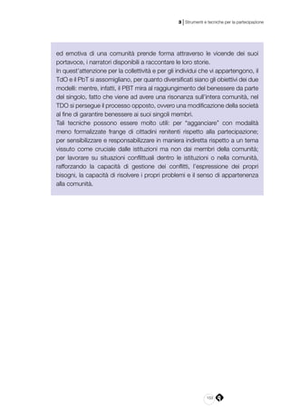 153
3 | Strumenti e tecniche per la partecipazione
ed emotiva di una comunità prende forma attraverso le vicende dei suoi
portavoce, i narratori disponibili a raccontare le loro storie.
In quest’attenzione per la collettività e per gli individui che vi appartengono, il
TdO e il PbT si assomigliano, per quanto diversificati siano gli obiettivi dei due
modelli: mentre, infatti, il PBT mira al raggiungimento del benessere da parte
del singolo, fatto che viene ad avere una risonanza sull’intera comunità, nel
TDO si persegue il processo opposto, ovvero una modificazione della società
al fine di garantire benessere ai suoi singoli membri.
Tali tecniche possono essere molto utili: per “agganciare” con modalità
meno formalizzate frange di cittadini renitenti rispetto alla partecipazione;
per sensibilizzare e responsabilizzare in maniera indiretta rispetto a un tema
vissuto come cruciale dalle istituzioni ma non dai membri della comunità;
per lavorare su situazioni conflittuali dentro le istituzioni o nella comunità,
rafforzando la capacità di gestione dei conflitti, l’espressione dei propri
bisogni, la capacità di risolvere i propri problemi e il senso di appartenenza
alla comunità.
 