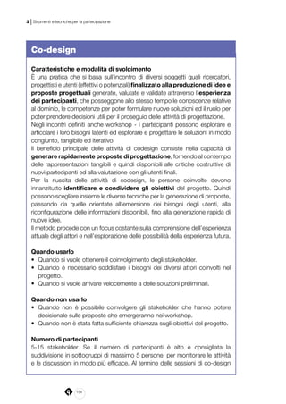 154
3 | Strumenti e tecniche per la partecipazione
Co-design
Caratteristiche e modalità di svolgimento 
È una pratica che si basa sull’incontro di diversi soggetti quali ricercatori,
progettisti e utenti (effettivi o potenziali) finalizzato alla produzione di idee e
proposte progettuali generate, valutate e validate attraverso l’esperienza
dei partecipanti, che posseggono allo stesso tempo le conoscenze relative
al dominio, le competenze per poter formulare nuove soluzioni ed il ruolo per
poter prendere decisioni utili per il proseguio delle attività di progettazione.
Negli incontri ­definiti anche workshop - i partecipanti possono esplorare e
articolare i loro bisogni latenti ed esplorare e progettare le soluzioni in modo
congiunto, tangibile ed iterativo.
Il beneficio principale delle attività di co­design consiste nella capacità di
generare rapidamente proposte di progettazione, fornendo al contempo
delle rappresentazioni tangibili e quindi disponibili alle critiche costruttive di
nuovi partecipanti ed alla valutazione con gli utenti finali.
Per la riuscita delle attività di co­design, le persone coinvolte devono
innanzitutto identificare e condividere gli obiettivi del progetto. Quindi
possono scegliere insieme le diverse tecniche per la generazione di proposte,
passando da quelle orientate all’emersione dei bisogni degli utenti, alla
riconfigurazione delle informazioni disponibili, fino alla generazione rapida di
nuove idee.
Il metodo procede con un focus costante sulla comprensione dell’esperienza
attuale degli attori e nell’esplorazione delle possibilità della esperienza futura.
 
Quando usarlo 
•	 Quando si vuole ottenere il coinvolgimento degli stakeholder.
•	 Quando è necessario soddisfare i bisogni dei diversi attori coinvolti nel
progetto.
•	 Quando si vuole arrivare velocemente a delle soluzioni preliminari.
Quando non usarlo 
•	 Quando non è possibile coinvolgere gli stakeholder che hanno potere
decisionale sulle proposte che emergeranno nei workshop.
•	 Quando non è stata fatta sufficiente chiarezza sugli obiettivi del progetto.
Numero di partecipanti 
5­-15 stakeholder. Se il numero di partecipanti è alto è consigliata la
suddivisione in sottogruppi di massimo 5 persone, per monitorare le attività
e le discussioni in modo più efficace. Al termine delle sessioni di co-design
 