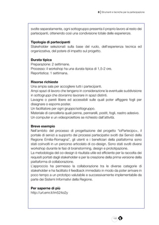 155
3 | Strumenti e tecniche per la partecipazione
svolte separatamente, ogni sottogruppo presenta il proprio lavoro al resto dei
partecipanti, ottenendo così una condivisione totale delle esperienze.
Tipologia di partecipanti 
Stakeholder selezionati sulla base del ruolo, dell’esperienza tecnica ed
organizzativa, del potere di impatto sul progetto.
Durata tipica 
Preparazione: 2 settimane. 
Processo: il workshop ha una durata tipica di 1,5­-2 ore.  
Reportistica: 1 settimana. 
 
Risorse richieste 
Una ampia sala per accogliere tutti i partecipanti.
Ampi spazi di lavoro che tengano in considerazione la eventuale suddivisione
in sottogruppi che dovranno lavorare in spazi distinti.
Lavagne o pareti libere ed accessibili sulle quali poter affiggere fogli per
disegnare o esporre poster.
Un facilitatore per ogni gruppo/sottogruppo.
Materiale di cancelleria quali penne, pennarelli, post­it, fogli, nastro adesivo.
Un computer e un videoproiettore se richiesto dall’attività. 
Breve esempio 
Nell’ambito del processo di progettazione del progetto “ioPartecipo+, il
portale di servizi a supporto dei processi partecipativi svolti dai Servizi della
Regione Emilia-Romagna”, gli utenti e i beneficiari della piattaforma sono
stati coinvolti in un percorso articolato di co-­design. Sono stati svolti diversi
workshop durante le fasi di brainstorming, design e prototipazione.
La metodologia del co­-design è risultata utile ed efficiente per la raccolta dei
requisiti portati dagli stakeholder e per la creazione della prima versione della
piattaforma di collaborazione.
L’approccio ha permesso la collaborazione tra le diverse categorie di
stakeholder e ha facilitato il feedback immediato in modo da poter arrivare in
poco tempo a un prototipo valutabile e successivamente implementabile da
parte dei Sistemi Informativi della Regione.
Per saperne di più
http://url.emr.it/im524o2y
 