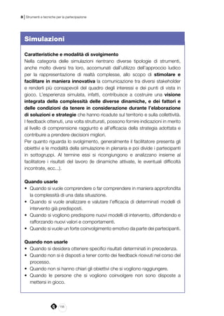 156
3 | Strumenti e tecniche per la partecipazione
Simulazioni
Caratteristiche e modalità di svolgimento
Nella categoria delle simulazioni rientrano diverse tipologie di strumenti,
anche molto diversi tra loro, accomunati dall’utilizzo dell’approccio ludico
per la rappresentazione di realtà complesse, allo scopo di stimolare e
facilitare in maniera innovativa la comunicazione tra diversi stakeholder
e renderli più consapevoli del quadro degli interessi e dei punti di vista in
gioco. L’esperienza simulata, infatti, contribuisce a costruire una visione
integrata della complessità delle diverse dinamiche, e dei fattori e
delle condizioni da tenere in considerazione durante l’elaborazione
di soluzioni e strategie che hanno ricadute sul territorio e sulla collettività.
I feedback ottenuti, una volta strutturati, possono fornire indicazioni in merito
al livello di comprensione raggiunto e all’efficacia della strategia adottata e
contribuire a prendere decisioni migliori.
Per quanto riguarda lo svolgimento, generalmente il facilitatore presenta gli
obiettivi e le modalità della simulazione in plenaria e poi divide i partecipanti
in sottogruppi. Al termine essi si ricongiungono e analizzano insieme al
facilitatore i risultati del lavoro (le dinamiche attivate, le eventuali difficoltà
incontrate, ecc...).
Quando usarle
•	 Quando si vuole comprendere o far comprendere in maniera approfondita
la complessità di una data situazione.
•	 Quando si vuole analizzare e valutare l’efficacia di determinati modelli di
intervento già predisposti.
•	 Quando si vogliono predisporre nuovi modelli di intervento, diffondendo e
rafforzando nuovi valori e comportamenti.
•	 Quando si vuole un forte coinvolgimento emotivo da parte dei partecipanti.
Quando non usarle
•	 Quando si desidera ottenere specifici risultati determinati in precedenza.
•	 Quando non si è disposti a tener conto dei feedback ricevuti nel corso del
processo.
•	 Quando non si hanno chiari gli obiettivi che si vogliono raggiungere.
•	 Quando le persone che si vogliono coinvolgere non sono disposte a
mettersi in gioco.
 