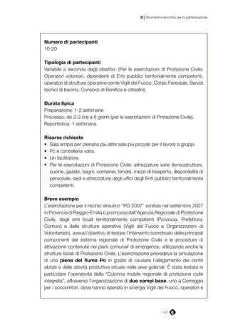 157
3 | Strumenti e tecniche per la partecipazione
Numero di partecipanti
10-20
Tipologia di partecipanti
Variabile a seconda degli obiettivi. (Per le esercitazioni di Protezione Civile:
Operatori volontari, dipendenti di Enti pubblici territorialmente competenti,
operatori di strutture operative come Vigili del Fuoco, Corpo Forestale, Servizi
tecnici di bacino, Consorzi di Bonifica e cittadini).
Durata tipica
Preparazione: 1-2 settimane.
Processo: da 2-3 ore a 5 giorni (per le esercitazioni di Protezione Civile).
Reportistica: 1 settimana.
Risorse richieste
•	 Sala ampia per plenaria più altre sale più piccole per il lavoro a gruppi.
•	 Pc e cancelleria varia.
•	 Un facilitatore.
•	 Per le esercitazioni di Protezione Civile: attrezzature varie (tensostrutture,
cucine, gazebi, bagni, container, tende), mezzi di trasporto, disponibilità di
personale, sedi e attrezzature degli uffici degli Enti pubblici territorialmente
competenti.
Breve esempio
L’esercitazione per il rischio idraulico “PO 2007” svoltasi nel settembre 2007
in Provincia di Reggio-Emilia e promossa dall’Agenzia Regionale di Protezione
Civile, dagli enti locali territorialmente competenti (Provincia, Prefettura,
Comuni) e dalle strutture operative (Vigili del Fuoco e Organizzazioni di
Volontariato), aveva l’obiettivo di testare l’intervento coordinato delle principali
componenti del sistema regionale di Protezione Civile e le procedure di
attivazione contenute nei piani comunali di emergenza, utilizzando anche le
strutture locali di Protezione Civile. L’esercitazione prevedeva la simulazione
di una piena del fiume Po in grado di causare l’allagamento dei centri
abitati e delle attività produttive situate nelle aree golenali. È stata testata in
particolare l’operatività della “Colonna mobile regionale di protezione civile
integrata”, attraverso l’organizzazione di due campi base, uno a Correggio
per i soccorritori, dove hanno operato in sinergia Vigili del Fuoco, operatori e
 