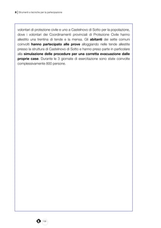 158
3 | Strumenti e tecniche per la partecipazione
volontari di protezione civile e uno a Castelnovo di Sotto per la popolazione,
dove i volontari dei Coordinamenti provinciali di Protezione Civile hanno
allestito una trentina di tende e la mensa. Gli abitanti dei sette comuni
coinvolti hanno partecipato alle prove alloggiando nelle tende allestite
presso la struttura di Castelnovo di Sotto e hanno preso parte in particolare
alla simulazione delle procedure per una corretta evacuazione dalle
proprie case. Durante le 3 giornate di esercitazione sono state coinvolte
complessivamente 800 persone.
 
