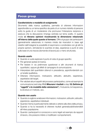 159
3 | Strumenti e tecniche per la partecipazione
Focus group
Caratteristiche e modalità di svolgimento
Strumento della ricerca qualitativa, permette di ottenere informazioni
approfondite su un tema specifico da parte di un numero ristretto di persone
sotto la guida di un moderatore che promuove l’interazione reciproca e
assicura che la discussione rimanga centrata sul tema scelto. In questo
modo si rilevano opinioni ricostruendo la dimensione relazionale
all’interno della quale queste si formano. Offre al gruppo dei partecipanti
(generalmente selezionato in maniera mirata dai ricercatori in base agli
obiettivi dell’indagine) la possibilità di esprimersi e condividere con gli altri le
proprie opinioni, stimolando lo scambio di idee, esperienze e punti di vista
sulla base di una traccia (domande di lavoro) più o meno strutturata.
Quando usarlo
•	 Quando si vuole esplorare il punto di vista di gruppi specifici.
•	 Per generare ipotesi di ricerca.
•	 Per testare in via preliminare questionari e altri strumenti di ricerca
quantitativi, oppure gli effetti di campagne di comunicazione.
•	 Interpretare dati quantitativi ottenuti in precedenza, approfondendoli con
un’analisi qualitativa.
•	 Ottenere informazioni, motivazioni, attitudini, abitudini, esperienze,
aspettative del target.
•	 Per valutare alcuni aspetti del processo partecipativo, come ad esempio la
comunicazione (vedi step 11.f. Misurare i risultati e step 18. Definire gli
“oggetti” e le modalità della valutazione”), l’inclusione, la trasparenza,
la struttura e il metodo, ecc.
Quando non usarlo
•	 Quando si vogliono analizzare informazioni, motivazioni, attitudini, abitudini,
esperienze, aspettative individuali.
•	 Quando il tema è particolarmente delicato e attiene alla sfera della privacy.
•	 Quando si ha la necessità di ottenere risultati generalizzabili/estendibili
all’intera popolazione.
•	 Quando i partecipanti si conoscono e sono legati ad esempio da rapporti
di lavoro, che possono inibire o modificare i comportamenti.
 