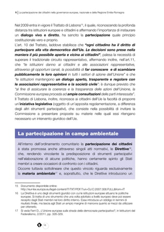 16
1 | La partecipazione dei cittadini nella governance europea, nazionale e della Regione Emilia-Romagna
Nel 2009 entra in vigore il Trattato di Lisbona15
, il quale, riconoscendo la profonda
distanza tra istituzioni europee e cittadini e affermando l’importanza di instaurare
un dialogo vivo e diretto, ha sancito la partecipazione quale principio
costituzionale vero e proprio.
L’art. 10 del Trattato, laddove stabilisce che “ogni cittadino ha il diritto di
partecipare alla vita democratica dell’Ue. Le decisioni sono prese nella
maniera il più possibile aperta e vicina ai cittadini”, palesa la necessità di
superare il tradizionale circuito rappresentativo, affermando inoltre, nell’art.11,
che “le istituzioni danno ai cittadini e alle associazioni rappresentative,
attraverso gli opportuni canali, la possibilità di far conoscere e di scambiare
pubblicamente le loro opinioni in tutti i settori di azione dell’Unione” e che
“le istituzioni mantengono un dialogo aperto, trasparente e regolare con
le associazioni rappresentative e la società civile”: è dunque previsto che
“al fine di assicurare la coerenza e la trasparenza delle azioni dell’Unione, la
Commissione europea proceda ad ampie consultazioni delle parti interessate”.
Il Trattato di Lisbona, inoltre, riconosce ai cittadini dell’Ue la facoltà di proporre
un’iniziativa legislativa (oggetto di un’apposita regolamentazione, a differenza
degli altri strumenti partecipativi), che consiste nella possibilità di invitare la
Commissione a presentare proposte su materie nelle quali essi ritengano
necessario un intervento giuridico dell’Ue.
La partecipazione in campo ambientale
All’interno dell’ordinamento comunitario la partecipazione dei cittadini
è stata promossa anche attraverso singoli atti normativi, le Direttive16
,
che, rendendo vincolante la predisposizione di strumenti partecipativi
nell’elaborazione di alcune politiche, hanno certamente spinto gli Stati
membri a creare occasioni di confronto con i cittadini.
Occorre tuttavia sottolineare che questo vincolo riguarda esclusivamente
la materia ambientale17
e, soprattutto, che le Direttive introducono un
15	 Documento disponibile online:
	http://eur-lex.europa.eu/legal-content/IT/TXT/PDF/?uri=OJ:C:2007:306:FULL&from=IT
16	 La Direttiva è uno degli strumenti giuridici con cui le istituzioni europee attuano le politiche
europee. Si tratta di uno strumento che una volta adottato a livello europeo deve poi essere
recepito dagli Stati membri nel loro diritto interno. Essa introduce un obbligo in termini di
risultato finale, ma lascia agli Stati un ampio margine di manovra quanto ai mezzi da utilizzare
per ottenerlo.
17	 Si veda Ferri D., L’Unione europea sulla strada della democrazia partecipativa?, in Istituzioni del
Federalismo, 2/2011, pp. 326-329.
 