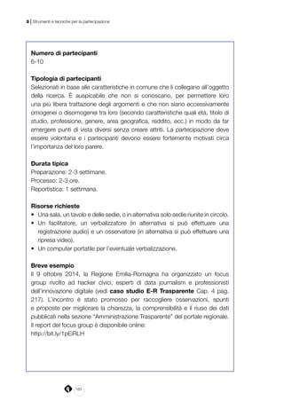 160
3 | Strumenti e tecniche per la partecipazione
Numero di partecipanti
6-10
Tipologia di partecipanti
Selezionati in base alle caratteristiche in comune che li collegano all’oggetto
della ricerca. È auspicabile che non si conoscano, per permettere loro
una più libera trattazione degli argomenti e che non siano eccessivamente
omogenei o disomogenei tra loro (secondo caratteristiche quali età, titolo di
studio, professione, genere, area geografica, reddito, ecc.) in modo da far
emergere punti di vista diversi senza creare attriti. La partecipazione deve
essere volontaria e i partecipanti devono essere fortemente motivati circa
l’importanza del loro parere.
Durata tipica
Preparazione: 2-3 settimane.
Processo: 2-3 ore.
Reportistica: 1 settimana.
Risorse richieste
•	 Una sala, un tavolo e delle sedie, o in alternativa solo sedie riunite in circolo.
•	 Un facilitatore, un verbalizzatore (in alternativa si può effettuare una
registrazione audio) e un osservatore (in alternativa si può effettuare una
ripresa video).
•	 Un computer portatile per l’eventuale verbalizzazione.
Breve esempio
Il 9 ottobre 2014, la Regione Emilia-Romagna ha organizzato un focus
group rivolto ad hacker civici, esperti di data journalism e professionisti
dell’innovazione digitale (vedi caso studio E-R Trasparente Cap. 4 pag.
217). L’incontro è stato promosso per raccogliere osservazioni, spunti
e proposte per migliorare la chiarezza, la comprensibilità e il riuso dei dati
pubblicati nella sezione “Amministrazione Trasparente” del portale regionale.
Il report del focus group è disponibile online:
http://bit.ly/1pEiRLH
 