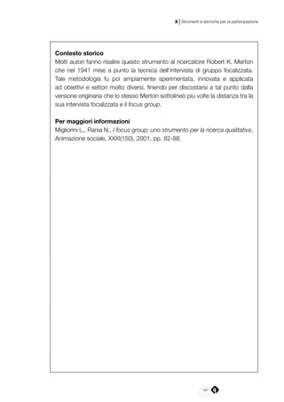 161
3 | Strumenti e tecniche per la partecipazione
Contesto storico
Molti autori fanno risalire questo strumento al ricercatore Robert K. Merton
che nel 1941 mise a punto la tecnica dell’intervista di gruppo focalizzata.
Tale metodologia fu poi ampiamente sperimentata, innovata e applicata
ad obiettivi e settori molto diversi, finendo per discostarsi a tal punto dalla
versione originaria che lo stesso Merton sottolineò più volte la distanza tra la
sua intervista focalizzata e il focus group.
Per maggiori informazioni
Migliorini L., Rania N., I focus group: uno strumento per la ricerca qualitativa,
Animazione sociale, XXXI(150), 2001, pp. 82-88.
 