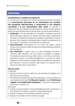 162
3 | Strumenti e tecniche per la partecipazione
Intervista
Caratteristiche e modalità di svolgimento
È uno strumento di indagine che consiste nel rilevare informazioni mediante
una conversazione provocata da un intervistatore per accedere
alla prospettiva dell’intervistato e comprendere le sue categorie
concettuali e le sue interpretazioni della realtà. Le interviste si
differenziano per il loro grado di standardizzazione, cioè per il diverso grado di
libertà concesso all’intervistatore e all’intervistato, e possono essere distinte in:
•	 strutturate: a tutti gli intervistati sono formulate le medesime domande
poste nella stessa sequenza, le risposte sono però aperte. Rappresenta
una sorta di mediazione tra l’approccio qualitativo e quantitativo in quanto
presenta minori capacità di standardizzazione rispetto al questionario ma
non scende in profondità come l’intervista non strutturata.
•	 semi-strutturate: l’intervistatore ha una traccia da seguire, tuttavia
l’ordine e la formulazione delle domande sono lasciati alla libera decisione
dell’intervistatore.
•	 non strutturate: in questo caso non viene prestabilito nemmeno il
contenuto delle domande, che può variare da soggetto a soggetto;
l’intervistatore presenta lo scopo della ricerca e i temi che vuole toccare,
mantenendo funzioni di stimolo/incoraggiamento e controllo per evitare
divagazioni. Poiché possono emergere sotto-temi inizialmente non previsti,
ogni intervista è unica nei contenuti, nella durata e nel rapporto che si
instaura tra intervistato e intervistatore.
Quando usarla
In generale:
•	 Quando si conosce poco la realtà che si sta andando ad indagare e si è
alla ricerca di nuove ipotesi.
•	 Per valutare alcuni aspetti del processo partecipativo, come ad esempio la
comunicazione (vedi step 11.f. Misurare i risultati e step 18. Definire gli
“oggetti” e le modalità della valutazione”), l’inclusione, la trasparenza,
la struttura e il metodo, ecc.
Strutturata:
•	 Quando si vuole procedere in modo standardizzato perché, ad esempio, si
ha la necessità di mettere a confronto i risultati delle interviste.
•	 Quando il campione da intervistare è piuttosto numeroso.
•	 Quando si è vincolati in termini di tempo e budget.
 