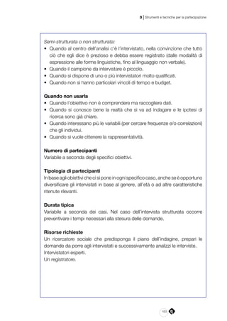163
3 | Strumenti e tecniche per la partecipazione
Semi-strutturata o non strutturata:
•	 Quando al centro dell’analisi c’è l’intervistato, nella convinzione che tutto
ciò che egli dice è prezioso e debba essere registrato (dalle modalità di
espressione alle forme linguistiche, fino al linguaggio non verbale).
•	 Quando il campione da intervistare è piccolo.
•	 Quando si dispone di uno o più intervistatori molto qualificati.
•	 Quando non si hanno particolari vincoli di tempo e budget.
Quando non usarla
•	 Quando l’obiettivo non è comprendere ma raccogliere dati.
•	 Quando si conosce bene la realtà che si va ad indagare e le ipotesi di
ricerca sono già chiare.
•	 Quando interessano più le variabili (per cercare frequenze e/o correlazioni)
che gli individui.
•	 Quando si vuole ottenere la rappresentatività.
Numero di partecipanti
Variabile a seconda degli specifici obiettivi.
Tipologia di partecipanti
In base agli obiettivi che ci si pone in ogni specifico caso, anche se è opportuno
diversificare gli intervistati in base al genere, all’età o ad altre caratteristiche
ritenute rilevanti.
Durata tipica
Variabile a seconda dei casi. Nel caso dell’intervista strutturata occorre
preventivare i tempi necessari alla stesura delle domande.
Risorse richieste
Un ricercatore sociale che predisponga il piano dell’indagine, prepari le
domande da porre agli intervistati e successivamente analizzi le interviste.
Intervistatori esperti.
Un registratore.
 