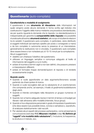 164
3 | Strumenti e tecniche per la partecipazione
Questionario (auto-compilato)
Caratteristiche e modalità di svolgimento
Il questionario è uno strumento di rilevazione delle informazioni nel
quale vengono poste alcune domande in forma scritta agli individui che
costituiscono l’oggetto della ricerca mediante una procedura standardizzata,
sia per quanto riguarda le domande che le risposte. La standardizzazione è
indispensabile per garantire la comparabilità delle risposte e la possibilità
di analizzarle attraverso strumenti statistici, allo scopo di studiare le relazioni
tra le variabili. Il questionario auto-compilato, in particolare, viene distribuito
ai soggetti individuati (ad esempio spedito per posta o consegnato a mano)
e da loro compilato in autonomia senza la presenza di un intervistatore;
generalmente la restituzione non è vincolata. Il questionario auto-compilato
deve essere breve e non richiedere più di 10-15 minuti per la compilazione.
Alcuni suggerimenti:
•	 stabilire con chiarezza l’obiettivo del questionario;
•	 utilizzare un linguaggio semplice e comunque adeguato al livello di
informazione del soggetto a cui è rivolto;
•	 evitare di ricorrere a termini vaghi e non ben definiti, che possono prestarsi
a interpretazioni differenti;
•	 evitare di formulare troppe domande/opzioni di risposta o di renderle
eccessivamente lunghe.
Quando usarlo
•	 Quando si vuole approfondire un dato argomento/fenomeno sociale
partendo da chiare ipotesi di ricerca.
•	 Quando si vuole raccogliere dati per la valutazione di un evento/servizio
che comprenda anche, ad esempio, il livello di gradimento/soddisfazione
degli utenti.
•	 Quando si intende coinvolgere nella rilevazione un gruppo numeroso di
soggetti.
•	 Quando non si hanno adeguate risorse in termini di tempo e di budget per
rilevare i dati attraverso altre modalità (interviste, focus group).
•	 Quando si ha a disposizione personale in grado di impostare il questionario
(che deve essere il più possibile breve, conciso e semplice) e, soprattutto,
di analizzare statisticamente i dati raccolti.
•	 Per valutare alcuni aspetti del processo partecipativo, come ad esempio la
comunicazione (vedi step 11.f. Misurare i risultati e step 18. Definire gli
“oggetti” e le modalità della valutazione”), l’inclusione, la trasparenza,
la struttura e il metodo, ecc.
 