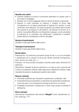 165
3 | Strumenti e tecniche per la partecipazione
Quando non usarlo
•	 Quando l’obiettivo di ricerca è puramente esplorativo (in questo caso si
può usare il sondaggio).
•	 Quando non si hanno adeguate risorse in termini di tempo e personale.
•	 Quando si vuole contenere al massimo il margine di errore nella
compilazione e/o la bassa percentuale di risposte e/o quando si vuole
contenere l’auto-selezione. (A questo proposito può essere utile ricordare
che quando le circostanze lo permettono, ad esempio al termine di un
evento, è possibile effettuare una rilevazione di gruppo, ovvero prevedere
la presenza di un incaricato che distribuisce i questionari ai presenti,
assiste alla loro compilazione e infine li raccoglie).
Numero di partecipanti
Variabile in base agli obiettivi della ricerca.
Tipologia di partecipanti
Variabile in base agli obiettivi della ricerca.
Durata tipica
Preparazione: 2/3 settimane (compresa la fase di test, in cui si fa compilare
il questionario ad un gruppo di prova per rilevare eventuali incongruenze,
errori, termini non chiari, ecc…).
Processo: 15 minuti se fatto compilare e raccolto subito dopo. Altrimenti 2/3
settimane.
Reportistica: Variabile da alcune settimane a un mese (o più) a seconda del
numero di questionari restituiti, delle elaborazioni statistiche richieste e della
necessità di produrre visualizzazioni grafiche dei risultati.
Risorse richieste
•	 Personale qualificato per impostare il questionario e analizzare i dati.
•	 Eventualmente si può prevedere un operatore che assista alla compilazione,
come nel caso in cui la rilevazione avvenga al termine di un evento.
•	 Possibilità di stampare il questionario in tante copie quante si prevede di
distribuirne.
Breve esempio
Vedi esempi di questionari nella sezione “Allegati” e box “Questionario on-
line” (vedi pag. 177).
 