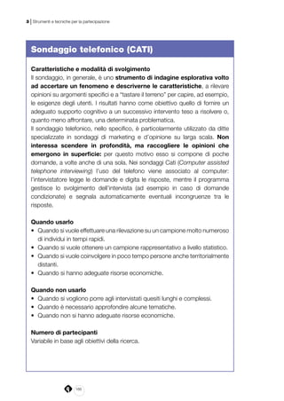 166
3 | Strumenti e tecniche per la partecipazione
Sondaggio telefonico (CATI)
Caratteristiche e modalità di svolgimento
Il sondaggio, in generale, è uno strumento di indagine esplorativa volto
ad accertare un fenomeno e descriverne le caratteristiche, a rilevare
opinioni su argomenti specifici e a “tastare il terreno” per capire, ad esempio,
le esigenze degli utenti. I risultati hanno come obiettivo quello di fornire un
adeguato supporto cognitivo a un successivo intervento teso a risolvere o,
quanto meno affrontare, una determinata problematica.
Il sondaggio telefonico, nello specifico, è particolarmente utilizzato da ditte
specializzate in sondaggi di marketing e d’opinione su larga scala. Non
interessa scendere in profondità, ma raccogliere le opinioni che
emergono in superficie: per questo motivo esso si compone di poche
domande, a volte anche di una sola. Nei sondaggi Cati (Computer assisted
telephone interviewing) l’uso del telefono viene associato al computer:
l’intervistatore legge le domande e digita le risposte, mentre il programma
gestisce lo svolgimento dell’intervista (ad esempio in caso di domande
condizionate) e segnala automaticamente eventuali incongruenze tra le
risposte.
Quando usarlo
•	 Quando si vuole effettuare una rilevazione su un campione molto numeroso
di individui in tempi rapidi.
•	 Quando si vuole ottenere un campione rappresentativo a livello statistico.
•	 Quando si vuole coinvolgere in poco tempo persone anche territorialmente
distanti.
•	 Quando si hanno adeguate risorse economiche.
Quando non usarlo
•	 Quando si vogliono porre agli intervistati quesiti lunghi e complessi.
•	 Quando è necessario approfondire alcune tematiche.
•	 Quando non si hanno adeguate risorse economiche.
Numero di partecipanti
Variabile in base agli obiettivi della ricerca.
 