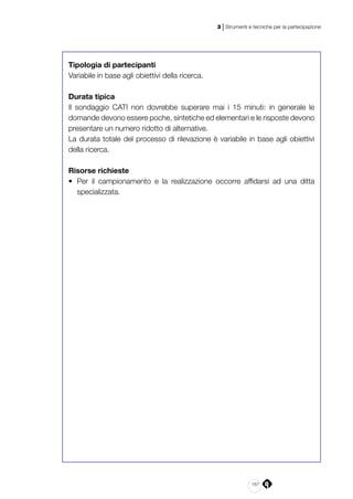 167
3 | Strumenti e tecniche per la partecipazione
Tipologia di partecipanti
Variabile in base agli obiettivi della ricerca.
Durata tipica
Il sondaggio CATI non dovrebbe superare mai i 15 minuti: in generale le
domande devono essere poche, sintetiche ed elementari e le risposte devono
presentare un numero ridotto di alternative.
La durata totale del processo di rilevazione è variabile in base agli obiettivi
della ricerca.
Risorse richieste
•	 Per il campionamento e la realizzazione occorre affidarsi ad una ditta
specializzata.
 