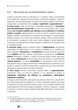 168
3 | Strumenti e tecniche per la partecipazione
3.3 	 Strumenti per la partecipazione online
L’utilizzo di strumenti online, se alla base vi è un obiettivo chiaro, comprensibile
e ben identificato, rappresenta senza dubbio un elemento strategico, in grado di
supportare i processi partecipativi in presenza sotto diversi aspetti, intervenendo,
in particolare, su tre elementi critici: la scala, la legittimità e l’apprendimento132
.
In primo luogo, infatti, gli strumenti multimediali permettono di raccordare
processi partecipativi circoscritti (si pensi ad un World Cafè o ad un Open
Space) con lo spazio pubblico più allargato, con le istituzioni e il sistema
politico e sociale, rappresentando una sorta di “ponte” in grado di assicurare
maggior visibilità e partecipazione a processi che avvengono su scala limitata,
spesso accusati di non avere alcuna rilevanza politica. Inoltre, poiché facilitano
la connessione a distanza di molti utenti, anche collegati a diversi dispositivi,
consentono di superare limiti di tempo e spazio o impedimenti di varia natura (ad
es. disabilità fisiche).
In secondo luogo possono diventare fattori di legittimazione dei processi
partecipativi, ciò nella misura in cui li rendono accessibili ad un pubblico più
vasto, facilitando l’interazione e la condivisione di soluzioni/risultati riconosciuti
come legittimi dall’intero sistema e potenziando la percezione dell’efficacia
politica individuale e collettiva. L’utilizzo di strumenti online, inoltre, garantisce
una maggior trasparenza sia al processo che ai suoi contenuti, consentendone
l’ampia apertura e la piena tracciabilità: la conservazione della memoria
degli scambi avvenuti agevola l’inserimento nella discussione di eventuali “nuovi
arrivati” in qualsiasi momento del processo e rappresenta una documentazione
utilizzabile successivamente per analisi e riflessioni.
In terzo luogo possono promuovere processi diffusi di apprendimento,
funzionando come una sorta di “palestra” in cui, attraverso la pratica, si
sviluppano, esercitano ed affinano le competenze partecipative
individuali e collettive.
Ad oggi, gli studi disponibili sulla qualità dei processi online (in cui questi ultimi
sono stati sostanzialmente analizzati in un’ottica comparativa rispetto ai processi
in presenza) non hanno prodotto risultati univoci e non è possibile sostenere che
la partecipazione online sia di qualità comparabile - inferiore o superiore - a quella
in presenza, né definire inequivocabilmente gli effetti dell’utilizzo di tali strumenti
sui processi.
132	 Si veda, per approfondire Lanzara G. F., Ambienti deliberativi multimediali: i forum online nei
percorsi partecipativi, p. 122-130, in Bobbio L., (a cura di), La qualità della deliberazione.
Processi dialogici tra i cittadini, Carocci editore, Roma, 2013.
 