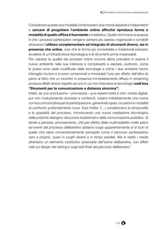 169
3 | Strumenti e tecniche per la partecipazione
Considerare queste due modalità come fossero due mondi separati e indipendenti
e cercare di progettare l’ambiente online affinché riproduca forme e
modalità di quello offline è fuorviante e irrealistico. Quello che invece si auspica
è che i processi partecipativi vengano sempre più spesso organizzati e condotti
attraverso l’utilizzo complementare ed integrato di strumenti diversi, sia in
presenza che online, così che le forme più consolidate e tradizionali possano
avvalersi di un’infrastruttura tecnologica e di strumenti prima impensabili.
Per valutare la qualità dei processi online occorre allora prendere in esame il
nuovo ambiente nella sua interezza e complessità e valutare, piuttosto, come
le prassi sono state modificate dalle tecnologie e come i due ambienti hanno
interagito tra loro e si sono contaminati e rimodulati l’uno per effetto dell’altro (si
pensi al fatto che un incontro in presenza immediatamente diffuso in streaming
produce effetti diversi rispetto ad uno in cui non interviene la tecnologia (vedi box
“Strumenti per la comunicazione a distanza sincrona”)
Infatti, se una conclusione – provvisoria – può essere tratta è che i media digitali,
pur non rivoluzionando processi e contenuti, creano indubbiamente una nuova
cornice comunicativa per la partecipazione, generando spazi, occasioni e modalità
di confronto profondamente nuovi. Essi inoltre “(…) condizionano la temporalità
e la spazialità del processo, introducendo una nuova mediazione tecnologica
delle pratiche dialogico-discorsive tradizionali e della comunicazione pubblica. Si
tende a pensare, erroneamente, che per effetto della multimedialità molte azioni
ed eventi del processo deliberativo abbiano luogo apparentemente al di fuori di
quello che viene convenzionalmente percepito come il percorso partecipativo
vero e proprio, quasi in luoghi diversi e in tempi paralleli. Ma in realtà i media
diventano un elemento costitutivo essenziale dell’arena deliberativa, con effetti
reali sul design del setting e sugli esiti finali del percorso deliberativo.”
 