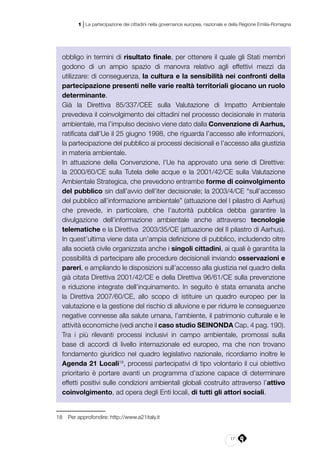 17
1 | La partecipazione dei cittadini nella governance europea, nazionale e della Regione Emilia-Romagna
obbligo in termini di risultato finale, per ottenere il quale gli Stati membri
godono di un ampio spazio di manovra relativo agli effettivi mezzi da
utilizzare: di conseguenza, la cultura e la sensibilità nei confronti della
partecipazione presenti nelle varie realtà territoriali giocano un ruolo
determinante.
Già la Direttiva 85/337/CEE sulla Valutazione di Impatto Ambientale
prevedeva il coinvolgimento dei cittadini nel processo decisionale in materia
ambientale, ma l’impulso decisivo viene dato dalla Convenzione di Aarhus,
ratificata dall’Ue il 25 giugno 1998, che riguarda l’accesso alle informazioni,
la partecipazione del pubblico ai processi decisionali e l’accesso alla giustizia
in materia ambientale.
In attuazione della Convenzione, l’Ue ha approvato una serie di Direttive:
la 2000/60/CE sulla Tutela delle acque e la 2001/42/CE sulla Valutazione
Ambientale Strategica, che prevedono entrambe forme di coinvolgimento
del pubblico sin dall’avvio dell’iter decisionale; la 2003/4/CE “sull’accesso
del pubblico all’informazione ambientale” (attuazione del I pilastro di Aarhus)
che prevede, in particolare, che l’autorità pubblica debba garantire la
divulgazione dell’informazione ambientale anche attraverso tecnologie
telematiche e la Direttiva 2003/35/CE (attuazione del II pilastro di Aarhus).
In quest’ultima viene data un’ampia definizione di pubblico, includendo oltre
alla società civile organizzata anche i singoli cittadini, ai quali è garantita la
possibilità di partecipare alle procedure decisionali inviando osservazioni e
pareri, e ampliando le disposizioni sull’accesso alla giustizia nel quadro della
già citata Direttiva 2001/42/CE e della Direttiva 96/61/CE sulla prevenzione
e riduzione integrate dell’inquinamento. In seguito è stata emanata anche
la Direttiva 2007/60/CE, allo scopo di istituire un quadro europeo per la
valutazione e la gestione del rischio di alluvione e per ridurre le conseguenze
negative connesse alla salute umana, l’ambiente, il patrimonio culturale e le
attività economiche (vedi anche il caso studio SEINONDA Cap. 4 pag. 190).
Tra i più rilevanti processi inclusivi in campo ambientale, promossi sulla
base di accordi di livello internazionale ed europeo, ma che non trovano
fondamento giuridico nel quadro legislativo nazionale, ricordiamo inoltre le
Agenda 21 Locali18
, processi partecipativi di tipo volontario il cui obiettivo
prioritario è portare avanti un programma d’azione capace di determinare
effetti positivi sulle condizioni ambientali globali costruito attraverso l’attivo
coinvolgimento, ad opera degli Enti locali, di tutti gli attori sociali.
18	 Per approfondire: http://www.a21italy.it
 