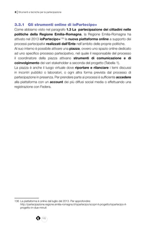 172
3 | Strumenti e tecniche per la partecipazione
3.3.1 	 Gli strumenti online di ioPartecipo+
Come abbiamo visto nel paragrafo 1.3 La partecipazione dei cittadini nelle
politiche della Regione Emilia-Romagna, la Regione Emilia-Romagna ha
attivato nel 2013 ioPartecipo+136
la nuova piattaforma online a supporto dei
processi partecipativi realizzati dall’Ente nell’ambito delle proprie politiche.
Al suo interno è possibile attivare una piazza, ovvero uno spazio online dedicato
ad uno specifico processo partecipativo, nel quale il responsabile del processo
il coordinatore della piazza attivano strumenti di comunicazione e di
coinvolgimento dei vari stakeholder a seconda del progetto (Tabella 1).
La piazza è anche il luogo virtuale dove riportare e rilanciare i temi discussi
in incontri pubblici o laboratori, o ogni altra forma prevista dal processo di
partecipazione in presenza. Per prendere parte ai processi è sufficiente accedere
alla piattaforma con un account dei più diffusi social media o effettuando una
registrazione con Federa.
136	 La piattaforma è online dal luglio del 2013. Per approfondire:
	http://partecipazione.regione.emilia-romagna.it/iopartecipo/scopri-il-progetto/iopartecipo-il-
progetto-in-due-minuti
 