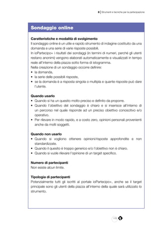 175
3 | Strumenti e tecniche per la partecipazione
Sondaggio online
Caratteristiche e modalità di svolgimento
Il sondaggio online è un utile e rapido strumento di indagine costituito da una
domanda e una serie di varie risposte possibili.
In ioPartecipo+ i risultati dei sondaggi (in termini di numeri, perché gli utenti
restano anonimi) vengono elaborati automaticamente e visualizzati in tempo
reale all’interno della piazza sotto forma di istogramma.
Nella creazione di un sondaggio occorre definire:
•	 la domanda,
•	 la serie delle possibili risposte,
•	 se la domanda è a risposta singola o multipla e quante risposte può dare
l’utente.
Quando usarlo
•	 Quando si ha un quesito molto preciso e definito da proporre.
•	 Quando l’obiettivo del sondaggio è chiaro e si inserisce all’interno di
un percorso nel quale risponde ad un preciso obiettivo conoscitivo e/o
operativo.
•	 Per rilevare in modo rapido, e a costo zero, opinioni personali provenienti
anche da molti soggetti.
Quando non usarlo
•	 Quando si vogliono ottenere opinioni/risposte approfondite e non
standardizzate.
•	 Quando il quesito è troppo generico e/o l’obiettivo non è chiaro.
•	 Quando si vuole rilevare l’opinione di un target specifico.
Numero di partecipanti
Non esiste alcun limite.
Tipologia di partecipanti
Potenzialmente tutti gli iscritti al portale ioPartecipo+, anche se il target
principale sono gli utenti della piazza all’interno della quale sarà utilizzato lo
strumento.
 