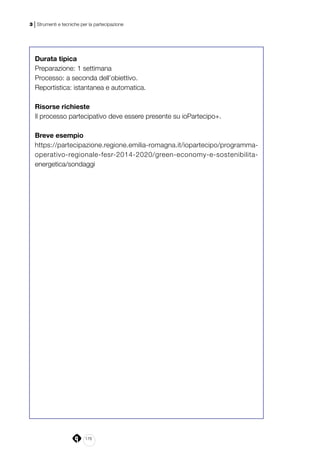 176
3 | Strumenti e tecniche per la partecipazione
Durata tipica
Preparazione: 1 settimana
Processo: a seconda dell’obiettivo.
Reportistica: istantanea e automatica.
Risorse richieste
Il processo partecipativo deve essere presente su ioPartecipo+.
Breve esempio
https://partecipazione.regione.emilia-romagna.it/iopartecipo/programma-
operativo-regionale-fesr-2014-2020/green-economy-e-sostenibilita-
energetica/sondaggi
 