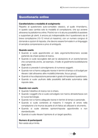 177
3 | Strumenti e tecniche per la partecipazione
Questionario online
Caratteristiche e modalità di svolgimento
Rispetto al questionario auto-compilato classico, al quale rimandiamo,
in questo caso cambia solo la modalità di compilazione, che qui avviene
attraverso la piattaforma online. Poiché non vi è alcuna possibilità di assistere
e supportare gli utenti, è ancora più indispensabile che il questionario sia di
breve compilazione (10-12 minuti al massimo), con un numero congruo di
domande e opzioni di risposta, che devono essere formulate in un linguaggio
di semplice comprensione e privo di ambiguità.
Quando usarlo
•	 Quando si vuole approfondire un dato argomento/fenomeno sociale
partendo da chiare ipotesi di ricerca.
•	 Quando si vuole raccogliere dati per la valutazione di un evento/servizio
che comprenda anche, ad esempio, il livello di gradimento/soddisfazione
degli utenti.
•	 Quando si prevede il coinvolgimento di numerosi soggetti.
•	 Quando non si hanno adeguate risorse in termini di tempo e di budget per
rilevare i dati attraverso altre modalità (interviste, focus group).
•	 Quando si ha a disposizione personale in grado di impostare il questionario.
•	 Quando si vuole usufruire della possibilità dell’analisi automatica delle
risposte date.
Quando non usarlo
•	 Quando l’obiettivo di ricerca non è chiaro.
•	 Quando i soggetti che si vuole coinvolgere non hanno dimestichezza con
le nuove tecnologie.
•	 Quando non si hanno adeguate risorse in termini di tempo e personale.
•	 Quando si vuole contenere al massimo il margine di errore nella
compilazione o le rinunce da parte di chi fatica ad utilizzare lo strumento.
•	 Quando si vuole ottenere opinioni/risposte approfondite e non
standardizzate.
•	 Quando si vuole rilevare l’opinione di un target specifico.
Numero di partecipanti
Non esiste alcun limite.
 