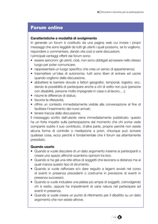 179
3 | Strumenti e tecniche per la partecipazione
Forum online
Caratteristiche e modalità di svolgimento
In generale un forum è costituito da una pagina web cui inviare i propri
messaggi che sono leggibili da tutti gli utenti i quali possono, se lo vogliono,
rispondere o commentare, dando vita così a varie discussioni.
I principali vantaggi offerti dai forum sono:
•	 essere asincroni: gli utenti, cioè, non sono obbligati ad essere nello stesso
luogo per poter comunicare;
•	 rappresentare un luogo specifico che crea un senso di appartenenza;
•	 trasmettere un’idea di autonomia: tutti sono liberi di entrare ed uscire
quando vogliono dalla discussione;
•	 abbattere le barriere dovute a fattori geografici, temporali, logistici, ecc.
dando la possibilità di partecipare anche a chi di solito non può (persone
con disabilità, persone molto impegnate in casa o al lavoro,…);
•	 ridurre le differenze di status;
•	 favorire la riflessività;
•	 offrire un contesto immediatamente visibile alla conversazione al fine di
facilitare l’inserimento dei nuovi arrivati;
•	 tenere traccia della discussione;
Il messaggio scritto dall’utente viene immediatamente pubblicato: questo
ha un forte impatto sulla partecipazione dal momento che chi scrive vede
comparire subito il suo contributo, d’altra parte, proprio perché non esiste
alcuna forma di controllo o mediazione a priori, chiunque può scrivere
qualsiasi cosa, ecco perché è fondamentale che il forum sia attentamente
presidiato.
Quando usarlo
•	 Quando si vuole discutere di un dato argomento insieme ai partecipanti o
creare uno spazio affinché scambino opinioni tra loro.
•	 Quando si ha già una rete attiva di soggetti che lavorano a distanza ma ai
quali manca questo tipo di strumento.
•	 Quando si vuole rafforzare e/o dare seguito a legami avviati nel corso
di eventi in presenza precedenti o costruirne in previsione di eventi in
presenza successivi.
•	 Quando si vuole includere una platea più ampia di soggetti, coinvolgendo
chi è restio, oppure ha impedimenti di varia natura nel partecipare ad
eventi in presenza.
•	 Quando si vuole creare un punto di riferimento per il dibattito su un dato
argomento che non esiste altrove.
 