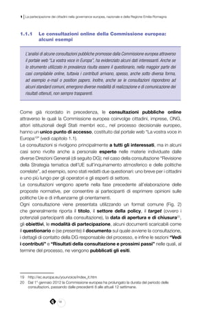 18
1 | La partecipazione dei cittadini nella governance europea, nazionale e della Regione Emilia-Romagna
1.1.1 	 Le consultazioni online della Commissione europea:
alcuni esempi
L’analisi di alcune consultazioni pubbliche promosse dalla Commissione europea attraverso
il portale web “La vostra voce in Europa”, ha evidenziato alcuni dati interessanti. Anche se
lo strumento utilizzato in prevalenza risulta essere il questionario, nella maggior parte dei
casi compilabile online, tuttavia i contributi arrivano, spesso, anche sotto diversa forma,
ad esempio e-mail o position papers. Inoltre, anche se le consultazioni rispondono ad
alcuni standard comuni, emergono diverse modalità di realizzazione e di comunicazione dei
risultati ottenuti, non sempre trasparenti.
Come già ricordato in precedenza, le consultazioni pubbliche online
attraverso le quali la Commissione europea coinvolge cittadini, imprese, ONG,
attori istituzionali degli Stati membri ecc., nel processo decisionale europeo,
hanno un unico punto di accesso, costituito dal portale web “La vostra voce in
Europa19
” (vedi capitolo 1.1).
Le consultazioni si rivolgono principalmente a tutti gli interessati, ma in alcuni
casi sono rivolte anche a personale esperto nelle materie individuate dalle
diverse Direzioni Generali (di seguito DG); nel caso della consultazione “Revisione
della Strategia tematica dell’UE sull’inquinamento atmosferico e delle politiche
correlate”, ad esempio, sono stati redatti due questionari: uno breve per i cittadini
e uno più lungo per gli operatori e gli esperti di settore.
Le consultazioni vengono aperte nella fase precedente all’elaborazione delle
proposte normative, per consentire ai partecipanti di esprimere opinioni sulle
politiche Ue e di influenzarne gli orientamenti.
Ogni consultazione viene presentata utilizzando un format comune (Fig. 2)
che generalmente riporta il titolo, il settore della policy, il target (ovvero i
potenziali partecipanti alla consultazione), la data di apertura e di chiusura20
,
gli obiettivi, le modalità di partecipazione, alcuni documenti scaricabili come
il questionario e (se presente) il documento sul quale avviene la consultazione,
i dettagli di contatto della DG responsabile del processo, e infine le sezioni “Vedi
i contributi” e “Risultati della consultazione e prossimi passi” nelle quali, al
termine del processo, ne vengono pubblicati gli esiti.
19	 http://ec.europa.eu/yourvoice/index_it.htm
20	 Dal 1° gennaio 2012 la Commissione europea ha prolungato la durata del periodo delle
consultazioni, passando dalle precedenti 8 alle attuali 12 settimane.
 