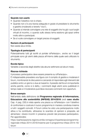 180
3 | Strumenti e tecniche per la partecipazione
Quando non usarlo
•	 Quando l’obiettivo non è chiaro.
•	 Quando non c’è una risorsa adeguata in grado di presidiare lo strumento
e gestirlo (moderarlo e tenerlo “vivo”).
•	 Quando si intende coinvolgere una rete di soggetti che ha già i suoi luoghi
virtuali di incontro, o quando sullo stesso tema esistono già spazi online
molto attivi e partecipati.
•	 Se si vuole coinvolgere un target preciso di soggetti.
Numero di partecipanti
Non esiste alcun limite.
Tipologia di partecipanti
Potenzialmente tutti gli iscritti al portale ioPartecipo+, anche se il target
principale sono gli utenti della piazza all’interno della quale sarà utilizzato lo
strumento.
Durata tipica
Variabile a seconda degli obiettivi (da alcune settimane ad alcuni mesi).
Risorse richieste
Il processo partecipativo deve essere presente su ioPartecipo+.
È indispensabile prevedere una figura con il compito di gestire e moderare il
forum, monitorando le discussioni e cercando di rispondere agli interventi del
pubblico entro un giorno o due al massimo. Il presidio del forum è importante
anche perché, come si è detto, i commenti degli utenti sono pubblicati in
tempo reale e il moderatore può/deve revocare commenti non opportuni.
Breve esempio
Nell’ambito della definizione del Programma regionale di Informazione,
Educazione alla sostenibilità (INFEAS) 2014/2016 (vedi caso studio
Cap. 4 pag. 230) è stata aperta una piazza su ioPartecipo+ con l’obiettivo
di confrontarsi e costruire il nuovo programma in maniera condivisa insieme
a tutti i soggetti coinvolti. Il Forum online ha visto una partecipazione molto
attiva e ha contribuito, attraverso lo scambio di opinioni e proposte, ad
alimentare i diversi incontri in presenza previsti dal processo partecipativo.
Per approfondire:
https://partecipazione.regione.emilia-romagna.it/iopartecipo/programma-
regionale-infeas-2014-2016/insieme-per-il-programma-infeas-2014-16/
forum
 