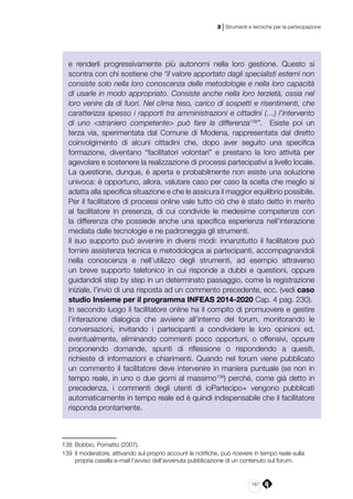 187
3 | Strumenti e tecniche per la partecipazione
e renderli progressivamente più autonomi nella loro gestione. Questo si
scontra con chi sostiene che “il valore apportato dagli specialisti esterni non
consiste solo nella loro conoscenza delle metodologie e nella loro capacità
di usarle in modo appropriato. Consiste anche nella loro terzietà, ossia nel
loro venire da di fuori. Nel clima teso, carico di sospetti e risentimenti, che
caratterizza spesso i rapporti tra amministrazioni e cittadini (…) l’intervento
di uno <straniero competente> può fare la differenza138
”. Esiste poi un
terza via, sperimentata dal Comune di Modena, rappresentata dal diretto
coinvolgimento di alcuni cittadini che, dopo aver seguito una specifica
formazione, diventano “facilitatori volontari” e prestano la loro attività per
agevolare e sostenere la realizzazione di processi partecipativi a livello locale.
La questione, dunque, è aperta e probabilmente non esiste una soluzione
univoca: è opportuno, allora, valutare caso per caso la scelta che meglio si
adatta alla specifica situazione e che le assicura il maggior equilibrio possibile.
Per il facilitatore di processi online vale tutto ciò che è stato detto in merito
al facilitatore in presenza, di cui condivide le medesime competenze con
la differenza che possiede anche una specifica esperienza nell’interazione
mediata dalle tecnologie e ne padroneggia gli strumenti.
Il suo supporto può avvenire in diversi modi: innanzitutto il facilitatore può
fornire assistenza tecnica e metodologica ai partecipanti, accompagnandoli
nella conoscenza e nell’utilizzo degli strumenti, ad esempio attraverso
un breve supporto telefonico in cui risponde a dubbi e questioni, oppure
guidandoli step by step in un determinato passaggio, come la registrazione
iniziale, l’invio di una risposta ad un commento precedente, ecc. (vedi caso
studio Insieme per il programma INFEAS 2014-2020 Cap. 4 pag. 230).
In secondo luogo il facilitatore online ha il compito di promuovere e gestire
l’interazione dialogica che avviene all’interno del forum, monitorando le
conversazioni, invitando i partecipanti a condividere le loro opinioni ed,
eventualmente, eliminando commenti poco opportuni, o offensivi, oppure
proponendo domande, spunti di riflessione o rispondendo a quesiti,
richieste di informazioni e chiarimenti. Quando nel forum viene pubblicato
un commento il facilitatore deve intervenire in maniera puntuale (se non in
tempo reale, in uno o due giorni al massimo139
) perché, come già detto in
precedenza, i commenti degli utenti di ioPartecipo+ vengono pubblicati
automaticamente in tempo reale ed è quindi indispensabile che il facilitatore
risponda prontamente.
138	 Bobbio, Pomatto (2007).
139	 Il moderatore, attivando sul proprio account le notifiche, può ricevere in tempo reale sulla
propria casella e-mail l’avviso dell’avvenuta pubblicazione di un contenuto sul forum.
 