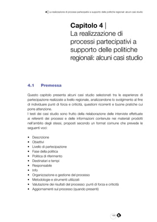 189
4 | La realizzazione di processi partecipativi a supporto delle politiche regionali: alcuni casi studio
Capitolo 4 |
La realizzazione di
processi partecipativi a
supporto delle politiche
regionali: alcuni casi studio
4.1 	 Premessa
Questo capitolo presenta alcuni casi studio selezionati tra le esperienze di
partecipazione realizzate a livello regionale, analizzandone lo svolgimento al fine
di individuare punti di forza e criticità, questioni ricorrenti e buone pratiche cui
porre attenzione.
I testi dei casi studio sono frutto della rielaborazione delle interviste effettuate
ai referenti dei processi e delle informazioni contenute nei materiali prodotti
nell’ambito degli stessi, proposti secondo un format comune che prevede le
seguenti voci:
•	 Descrizione
•	 Obiettivi
•	 Livello di partecipazione
•	 Fase della politica
•	 Politica di riferimento
•	 Destinatari e tempi
•	 Responsabile
•	 Info
•	 Organizzazione e gestione del processo
•	 Metodologie e strumenti utilizzati
•	 Valutazione dei risultati del processo: punti di forza e criticità
•	 Aggiornamenti sul processo (quando presenti)
 