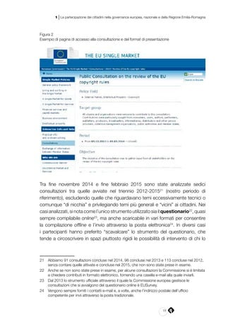 19
1 | La partecipazione dei cittadini nella governance europea, nazionale e della Regione Emilia-Romagna
Figura 2
Esempio di pagina di accesso alla consultazione e del format di presentazione
Tra fine novembre 2014 e fine febbraio 2015 sono state analizzate sedici
consultazioni tra quelle avviate nel triennio 2012-201521
(nostro periodo di
riferimento), escludendo quelle che riguardavano temi eccessivamente tecnici o
comunque “di nicchia” e privilegiando temi più generali e “vicini” ai cittadini. Nei
casi analizzati, si nota come l’unico strumento utilizzato sia il questionario22
, quasi
sempre compilabile online23
, ma anche scaricabile in vari formati per consentire
la compilazione offline e l’invio attraverso la posta elettronica24
. In diversi casi
i partecipanti hanno preferito “scavalcare” lo strumento del questionario, che
tende a circoscrivere in spazi piuttosto rigidi le possibilità di intervento di chi lo
21	 Abbiamo 91 consultazioni concluse nel 2014, 98 concluse nel 2013 e 113 concluse nel 2012,
senza contare quelle attivate e concluse nel 2015, che non sono state prese in esame.
22	 Anche se non sono state prese in esame, per alcune consultazioni la Commissione si è limitata
a chiedere contributi in formato elettronico, fornendo una casella e-mail alla quale inviarli.
23	 Dal 2013 lo strumento ufficiale attraverso il quale la Commissione europea gestisce le
consultazioni che si avvalgono del questionario online è EUSurvey.
24	 Vengono sempre forniti i contatti e-mail e, a volte, anche l’indirizzo postale dell’ufficio
competente per invii attraverso la posta tradizionale.
 