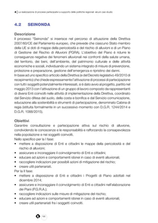 190
4 | La realizzazione di processi partecipativi a supporto delle politiche regionali: alcuni casi studio
4.2 	 SEINONDA
Descrizione
Il processo “Seinonda” si inserisce nel percorso di attuazione della Direttiva
2007/60/CE del Parlamento europeo, che prevede che ciascuno Stato membro
della UE si doti di mappe della pericolosità e del rischio di alluvioni e di un Piano
di Gestione del Rischio di Alluvioni (PGRA). L’obiettivo del Piano è ridurre le
conseguenze negative dei fenomeni alluvionali nei confronti della salute umana,
del territorio, dei beni, dell’ambiente, del patrimonio culturale e delle attività
economiche e sociali, individuando un sistema integrato di misure di prevenzione,
protezione e preparazione, gestione dell’emergenza e ripristino dei danni.
In base ad uno specifico articolo della Direttiva (e del Decreto legislativo 49/2010 di
recepimento) che chiede espressamente l’attivazione di processi di partecipazione
con tutti i soggetti potenzialmente interessati, si è dato avvio al progetto, partito nel
maggio 2013 con l’attivazione di un gruppo di lavoro composto da rappresentanti
di diversi Enti coinvolti nelle attività di implementazione della Direttiva, coordinato
dal Servizio difesa del suolo, della costa e bonifica e dal Servizio comunicazione,
educazione alla sostenibilità e strumenti di partecipazione, denominato Cabina di
regia (istituita formalmente in un successivo momento con D.G.R. 1244/2014 e
D.G.R. 1088/2015).
Obiettivi
Garantire consultazione e partecipazione attiva sul rischio di alluvione,
condividendo le conoscenze e le responsabilità e rafforzando la consapevolezza
nella popolazione e nei soggetti coinvolti.
Nello specifico per la I fase:
•	 mettere a disposizione di Enti e cittadini le mappe della pericolosità e del
rischio di alluvioni;
•	 assicurare e incoraggiare il coinvolgimento di Enti e cittadini;
•	 educare ad azioni e comportamenti idonei in caso di eventi alluvionali;
•	 raccogliere indicazioni per possibili azioni di mitigazione del rischio;
•	 creare utili partenariati.
Per la II fase:
•	 mettere a disposizione di Enti e cittadini i Progetti di Piano adottati nel
dicembre 2014;
•	 assicurare e incoraggiare il coinvolgimento di Enti e cittadini nell’elaborazione
dei Piani (P.G.R.A.);
•	 raccogliere indicazioni sulle misure di mitigazione del rischio;
•	 educare ad azioni e comportamenti idonei in caso di eventi alluvionali;
•	 creare utili partenariati fra i soggetti coinvolti.
 