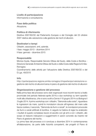 191
4 | La realizzazione di processi partecipativi a supporto delle politiche regionali: alcuni casi studio
Livello di partecipazione
Informazione e consultazione.
Fase della politica
Attuazione.
Politica di riferimento
Direttiva 2007/60/CE del Parlamento Europeo e del Consiglio del 23 ottobre
2007 relativa alla valutazione e alla gestione dei rischi di alluvioni.
Destinatari e tempi
Cittadini, associazioni, enti, aziende.
I fase: maggio 2013 - dicembre 2014
II fase: gennaio - dicembre 2015
Responsabile
Monica Guida, Responsabile Servizio Difesa del Suolo, della Costa e Bonifica -
Direzione Generale Ambiente Difesa del Suolo e della Costa della Regione Emilia-
Romagna
Coordinamento delle attività per l’attuazione della Direttiva 2007/60/CE e del
D.Lgs. 49/2010
Info
http://partecipazione.regione.emilia-romagna.it/iopartecipo/valutazione-e-
gestione-del-rischio-di-alluvioni/verso-il-piano-di-gestione-del-rischio-di-alluvioni
Organizzazione e gestione del processo
Nella prima fase del processo sono stati organizzati nove incontri tecnici a livello
provinciale (nel periodo febbraio-aprile 2014) e due workshop su temi specifici
rivolti alla cittadinanza, che si sono svolti a Cervia il 10 giugno 2014 e a Bologna il
3 luglio 2014. Il primo workshop con i cittadini, “Seinonda sulla costa”, riguardava
le ingressioni da mare, quindi le inondazioni dovute all’ingresso del mare sulla
fascia costiera; il secondo, “Seinonda da fiumi e canali”, le inondazioni provocate
da fiumi e canali artificiali di bonifica. In seguito la Cabina di regia ha analizzato
i risultati di questo complesso lavoro di ascolto con gli enti e con i cittadini, allo
scopo di tradurre indicazioni e suggerimenti in azioni concrete da inserire nel
Piano di gestione del rischio.
La prima fase del processo si è conclusa a dicembre 2014 in contemporanea
all’elaborazione, da parte delle Autorità competenti, dei progetti di Piano di
 