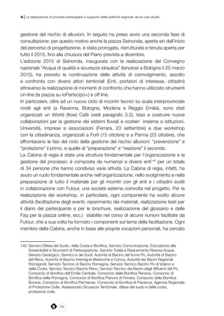 192
4 | La realizzazione di processi partecipativi a supporto delle politiche regionali: alcuni casi studio
gestione del rischio di alluvioni. In seguito ha preso avvio una seconda fase di
consultazione: per questo motivo anche la piazza Seinonda, aperta sin dall’inizio
del percorso di progettazione, è stata prorogata, ristrutturata e tenuta aperta per
tutto il 2015, fino alla chiusura del Piano prevista a dicembre.
L’edizione 2015 di Seinonda, inaugurata con la realizzazione del Convegno
nazionale “Acqua di qualità e sicurezza idraulica” (tenutosi a Bologna il 20 marzo
2015), ha previsto la continuazione delle attività di coinvolgimento, ascolto
e confronto con diversi attori territoriali (Enti, portatori di interesse, cittadini)
attraverso la realizzazione di momenti di confronto che hanno utilizzato strumenti
on-line (la piazza su ioPartecipo+) e off line.
In particolare, oltre ad un nuovo ciclo di incontri tecnici su scala interprovinciale
rivolti agli enti (a Ravenna, Bologna, Modena e Reggio Emilia), sono stati
organizzati un World (flow) Cafè (vedi paragrafo 3.2), teso a costruire nuove
collaborazioni per la gestione dei sistemi fluviali e costieri insieme a istituzioni,
Università, imprese e associazioni (Ferrara, 23 settembre) e due workshop
con la cittadinanza, organizzati a Forlì (15 ottobre) e a Parma (23 ottobre), che
affrontavano le fasi del ciclo della gestione del rischio alluvioni: “prevenzione” e
“protezione” il primo, e quelle di “preparazione” e “reazione” il secondo.
La Cabina di regia è stata una struttura fondamentale per l’organizzazione e la
gestione del processo: è composta da numerosi e diversi enti140
per un totale
di 34 persone che hanno condiviso varie attività. La Cabina di regia, infatti, ha
avuto un ruolo fondamentale anche nell’organizzazione, nello svolgimento e nella
preparazione di tutto il materiale per gli incontri con gli enti e i cittadini svolti
in collaborazione con Futour, una società esterna coinvolta nel progetto. Per la
realizzazione dei workshop, in particolare, ogni componente ha svolto alcune
attività (facilitazione degli eventi, reperimento dei materiali, realizzazione testi per
il diario del partecipante e per le brochure, realizzazione del glossario e delle
Faq per la piazza online, ecc.) stabilite nel corso di alcune riunioni facilitate da
Futour, che a sua volta ha formato i componenti sul tema della facilitazione. Ogni
membro della Cabina, anche in base alle proprie vocazioni personali, ha cercato
140	 Servizio Difesa del Suolo, della Costa e Bonifica, Servizio Comunicazione, Educazione alla
Sostenibilità e Strumenti di Partecipazione, Servizio Tutela e Risanamento Risorsa Acqua,
Servizio Geologico, Sismico e dei Suoli, Autorità di Bacino del fiume Po, Autorità di Bacino
del Reno, Autorità di Bacino Interreg.le Marecchia e Conca, Autorità dei Bacini Regionali
Romagnoli, Servizio Tecnico di Bacino Romagna, Servizio Tecnico Bacino Po di Volano e
della Costa, Servizio Tecnico Bacino Reno, Servizio Tecnico dei Bacini degli Affluenti del Po,
Consorzio di Bonifica dell’Emilia Centrale, Consorzio della Bonifica Renana, Consorzio di
Bonifica della Romagna, Consorzio di Bonifica Pianura di Ferrara, Consorzio della Bonifica
Burana, Consorzio di Bonifica Parmense, Consorzio di Bonifica di Piacenza, Agenzia Regionale
di Protezione Civile, Assessorato Sicurezza Territoriale, difesa del suolo e della costa,
protezione civile.
 