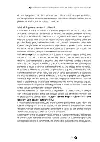 193
4 | La realizzazione di processi partecipativi a supporto delle politiche regionali: alcuni casi studio
di dare il proprio contributo in vario modo: chi ha montato e preparato i video,
chi li ha presentati nel corso dei workshop, chi ha fatto la voce narrante, chi ha
presentato le slide, chi ha facilitato i tavoli, ecc.
Metodologie e strumenti utilizzati
Inizialmente è stata strutturata una classica pagina web all’interno del portale
Ambiente, “contenitore” istituzionale dei vari documenti tecnici, nel quale venivano
fornite tutte le informazioni necessarie. In seguito si è deciso di fare un passo
ulteriore aprendo una piazza e i relativi strumenti di partecipazione online sul
portale ioPartecipo+, i cui contenuti sono stati costruiti in maniera condivisa dalla
Cabina di regia. Prima di essere aperta al pubblico, la piazza è stata utilizzata
come strumento di lavoro interno alla Cabina ed è servita sia per la scelta del
nome del processo, che per la realizzazione di un Glossario.
Nei workshop con la cittadinanza si è usato il mosaico digitale (Modì), uno
strumento proposto da Futour per rendere i tavoli di lavoro molto interattivi e
dinamici e per semplificare la proposta delle idee. Attraverso l’utilizzo di tastiere
alfanumeriche collegate ad un unico grande schermo centrale, il mosaico digitale
permette ai tavoli di lavorare simultaneamente su uno stesso tema/domanda,
di scrivere le idee via via proposte dai partecipanti e quindi di visualizzarle sullo
schermo comune in tempo reale, così che un tavolo possa ispirarsi a quello che
sta dicendo un altro o possa modificare o arricchire le proprie idee leggendo i
contributi degli altri. Nel corso dei workshop, un gruppo ristretto della Cabina di
regia si occupava poi di analizzare le risposte fornite tramite il mosaico digitale,
classificandole in categorie di risposte prevalenti in modo da facilitare l’analisi e la
sintesi dei vari contributi che i cittadini fornivano.
Nei due workshop con la cittadinanza organizzati nel 2015, inoltre, in sinergia
con il mosaico digitale, sono stati utilizzati anche due strumenti innovativi per
la prototipazione veloce, quali il “Lego®
Serious Play®
e Duplo®
” e l’“Idea
Boxes®
” (vedi box nel paragrafo 3.2).
Il mosaico digitale è stato utilizzato anche durante gli incontri di lavoro interni alla
Cabina di regia per il lavoro di gruppo, sia per formare i componenti all’utilizzo
dello strumento e aiutarli a guidare i partecipanti ai tavoli, sia per rendere il lavoro
della cabina di regia più efficace, nuovo e stimolante.
Negli incontri tecnici a livello provinciale, invece, si è usato un format più tradizionale
di presentazione frontale tramite slide e poi si è utilizzato un questionario per avere
un feedback rispetto ai temi trattati, ma anche idee, suggerimenti e osservazioni.
 