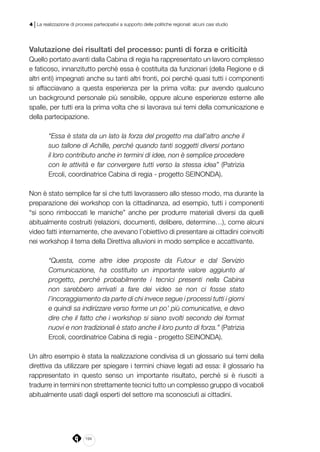 194
4 | La realizzazione di processi partecipativi a supporto delle politiche regionali: alcuni casi studio
Valutazione dei risultati del processo: punti di forza e criticità
Quello portato avanti dalla Cabina di regia ha rappresentato un lavoro complesso
e faticoso, innanzitutto perché essa è costituita da funzionari (della Regione e di
altri enti) impegnati anche su tanti altri fronti, poi perché quasi tutti i componenti
si affacciavano a questa esperienza per la prima volta: pur avendo qualcuno
un background personale più sensibile, oppure alcune esperienze esterne alle
spalle, per tutti era la prima volta che si lavorava sui temi della comunicazione e
della partecipazione.
“Essa è stata da un lato la forza del progetto ma dall’altro anche il
suo tallone di Achille, perché quando tanti soggetti diversi portano
il loro contributo anche in termini di idee, non è semplice procedere
con le attività e far convergere tutti verso la stessa idea” (Patrizia
Ercoli, coordinatrice Cabina di regia - progetto SEINONDA).
Non è stato semplice far sì che tutti lavorassero allo stesso modo, ma durante la
preparazione dei workshop con la cittadinanza, ad esempio, tutti i componenti
“si sono rimboccati le maniche” anche per produrre materiali diversi da quelli
abitualmente costruiti (relazioni, documenti, delibere, determine…), come alcuni
video fatti internamente, che avevano l’obiettivo di presentare ai cittadini coinvolti
nei workshop il tema della Direttiva alluvioni in modo semplice e accattivante.
“Questa, come altre idee proposte da Futour e dal Servizio
Comunicazione, ha costituito un importante valore aggiunto al
progetto, perché probabilmente i tecnici presenti nella Cabina
non sarebbero arrivati a fare dei video se non ci fosse stato
l’incoraggiamento da parte di chi invece segue i processi tutti i giorni
e quindi sa indirizzare verso forme un po’ più comunicative, e devo
dire che il fatto che i workshop si siano svolti secondo dei format
nuovi e non tradizionali è stato anche il loro punto di forza.” (Patrizia
Ercoli, coordinatrice Cabina di regia - progetto SEINONDA).
Un altro esempio è stata la realizzazione condivisa di un glossario sui temi della
direttiva da utilizzare per spiegare i termini chiave legati ad essa: il glossario ha
rappresentato in questo senso un importante risultato, perché si è riusciti a
tradurre in termini non strettamente tecnici tutto un complesso gruppo di vocaboli
abitualmente usati dagli esperti del settore ma sconosciuti ai cittadini.
 