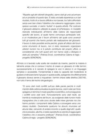 195
4 | La realizzazione di processi partecipativi a supporto delle politiche regionali: alcuni casi studio
“Rispetto agli altri distretti idrografici, siamo stati gli unici ad arrivare
ad un prodotto di questo tipo. È stata una bella esperienza e un bel
risultato, frutto di un lavoro difficile e non banale, tra l’altro affrontato
senza aver ben chiaro l’obiettivo che volevamo raggiungere: come
spesso succede, ci siamo ‘buttati’ in questa attività. Per costruire
il glossario abbiamo utilizzato la piazza di ioPartecipo+ in modalità
riservata individuando all’interno della Cabina dei responsabili
specifici del lavoro, al quale hanno comunque partecipato tutti,
e un moderatore per il forum all’interno del quale sono avvenuti
tutti gli scambi che hanno portato alla realizzazione del glossario.
Il lavoro è stato possibile anche perché, grazie all’utilizzo del forum
come strumento di lavoro, non è stato necessario organizzare
ulteriori riunioni ma si è potuto contribuire dal proprio ufficio, e
considerando che tutti questi enti non hanno sede a Bologna è
stato più semplice.” (Patrizia Ercoli, coordinatrice Cabina di regia -
progetto SEINONDA).
All’inizio si è lavorato sulla scelta dei vocaboli da inserire, perché la materia è
talmente ampia che si correva il rischio di creare un glossario di mille termini;
successivamente si è cercato di spiegare le voci in elenco in un linguaggio
semplice e accessibile. Fondamentale è stata la capacità del moderatore di
guidare e indirizzare bene il gruppo in questa scelta, spiegando che effettivamente
il glossario doveva servire a inquadrare i termini chiave della direttiva 2007/60,
non tutto il tema del rischio idrogeologico.
“Ci sono stati molti conflitti sull’uso delle parole perché in molti
membri della cabina prevaleva la parte tecnica, cioè il voler per forza
spiegare un termine in modo specifico e scientifico, e di conseguenza
i conflitti sono stati tanti. Fortunatamente sono stati risolti, sia
tramite la moderazione del forum, sia svolgendo delle riunioni molto
impegnative che a volte sono durate delle intere giornate ma che
hanno portato i componenti della Cabina a convergere verso uno
stesso risultato. Ovviamente qualcuno ha dovuto rinunciare ad
alcune idee, cercando di andare incontro a quelle degli altri: quello
che è prevalso, alla fine, è stata soprattutto la volontà di raggiungere
l’obiettivo che ci eravamo prefissati.” (Patrizia Ercoli, coordinatrice
Cabina di regia - progetto SEINONDA).
 