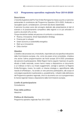 199
4 | La realizzazione di processi partecipativi a supporto delle politiche regionali: alcuni casi studio
4.3 	 Programma operativo regionale Fesr 2014-2020
Descrizione
L’Autorità di gestione del Por Fesr Emilia-Romagna ha messo a punto un percorso
partenariale di condivisione del Programma Operativo 2014-2020, finalizzato a
raccogliere spunti, considerazioni, commenti dai diversi stakeholder.
Il percorso ha preso avvio dal convegno dedicato alla presentazione di dati di
scenario e di posizionamento competitivo della regione e si è poi articolato in
eventi e strumenti off e on line.
Cinque tematiche trattate nel percorso di confronto e condivisione:
•	 Ricerca, innovazione, Smart Specialisation Strategy
•	 Finanza per lo sviluppo
•	 Green economy e sostenibilità energetica
•	 Start up e innovazione
•	 Città e territori
Obiettivi
L’obiettivo del processo era, innanzitutto, rispondere ad una specifica indicazione
della Commissione europea, che, come da prassi ormai consolidata, chiedeva
che anche l’ultima programmazione dei fondi europei 2014-2020 prevedesse
dei percorsi di partecipazione. Molte Regioni hanno seguito l’esempio di quanto
attuato a livello nazionale, ovvero hanno messo a disposizione un documento
e un indirizzo e-mail a cui inviare suggerimenti, consigli e opinioni; la Regione
Emilia-Romagna, invece, ha scelto un diversa strategia e, approfittando della
nascita di ioPartecipo+, ha avviato un vero percorso partecipativo, allo scopo di
coinvolgere soprattutto il partenariato e, possibilmente, i cittadini nella definizione
del Programma operativo regionale, che è lo strumento con cui si programmano
le risorse regionali messe a disposizione dalla Commissione europea.
Livello di partecipazione
Consultazione
Fase della politica
Ideazione
Politica di riferimento
Programma operativo regionale Fesr 2014-2020
 
