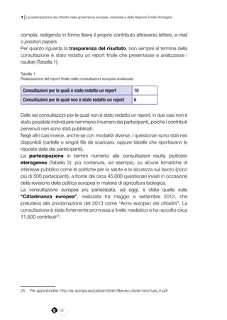 20
1 | La partecipazione dei cittadini nella governance europea, nazionale e della Regione Emilia-Romagna
compila, redigendo in forma libera il proprio contributo attraverso lettere, e-mail
o position papers.
Per quanto riguarda la trasparenza del risultato, non sempre al termine della
consultazione è stato redatto un report finale che presentasse e analizzasse i
risultati (Tabella 1):
Tabella 1
Realizzazione del report finale nelle consultazioni europee analizzate
Consultazioni per le quali è stato redatto un report 10
Consultazioni per le quali non è stato redatto un report 6
Delle sei consultazioni per le quali non è stato redatto un report, in due casi non è
stato possibile individuare nemmeno il numero dei partecipanti, poiché i contributi
pervenuti non sono stati pubblicati.
Negli altri casi invece, anche se con modalità diverse, i questionari sono stati resi
disponibili (cartelle o singoli file da scaricare, oppure tabelle che riportavano le
risposte date dai partecipanti).
La partecipazione in termini numerici alle consultazioni risulta piuttosto
eterogenea (Tabella 2): più contenuta, ad esempio, su alcune tematiche di
interesse pubblico come le politiche per la salute e la sicurezza sul lavoro (poco
più di 500 partecipanti), a fronte dei circa 45.000 questionari inviati in occasione
della revisione della politica europea in materia di agricoltura biologica.
La consultazione europea più partecipata, ad oggi, è stata quella sulla
“Cittadinanza europea”, realizzata tra maggio e settembre 2012, che
preludeva alla proclamazione del 2013 come “Anno europeo dei cittadini”. La
consultazione è stata fortemente promossa a livello mediatico e ha raccolto circa
11.600 contributi25
.
25	 Per approfondire: http://ec.europa.eu/justice/citizen/files/eu-citizen-brochure_it.pdf
 