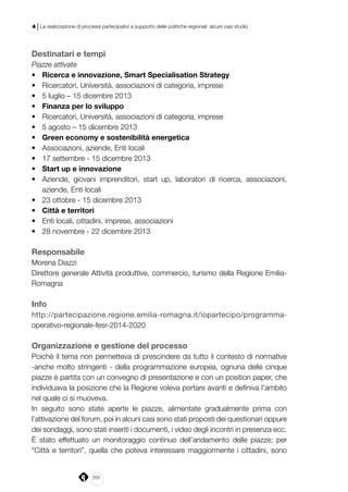 200
4 | La realizzazione di processi partecipativi a supporto delle politiche regionali: alcuni casi studio
Destinatari e tempi
Piazze attivate
•	 Ricerca e innovazione, Smart Specialisation Strategy
•	 Ricercatori, Università, associazioni di categoria, imprese
•	 5 luglio – 15 dicembre 2013
•	 Finanza per lo sviluppo
•	 Ricercatori, Università, associazioni di categoria, imprese
•	 5 agosto – 15 dicembre 2013
•	 Green economy e sostenibilità energetica
•	 Associazioni, aziende, Enti locali
•	 17 settembre - 15 dicembre 2013
•	 Start up e innovazione
•	 Aziende, giovani imprenditori, start up, laboratori di ricerca, associazioni,
aziende, Enti locali
•	 23 ottobre - 15 dicembre 2013
•	 Città e territori
•	 Enti locali, cittadini, imprese, associazioni
•	 28 novembre - 22 dicembre 2013
Responsabile
Morena Diazzi
Direttore generale Attività produttive, commercio, turismo della Regione Emilia-
Romagna
Info
http://partecipazione.regione.emilia-romagna.it/iopartecipo/programma-
operativo-regionale-fesr-2014-2020
Organizzazione e gestione del processo
Poiché il tema non permetteva di prescindere da tutto il contesto di normative
-anche molto stringenti - della programmazione europea, ognuna delle cinque
piazze è partita con un convegno di presentazione e con un position paper, che
individuava la posizione che la Regione voleva portare avanti e definiva l’ambito
nel quale ci si muoveva.
In seguito sono state aperte le piazze, alimentate gradualmente prima con
l’attivazione del forum, poi in alcuni casi sono stati proposti dei questionari oppure
dei sondaggi, sono stati inseriti i documenti, i video degli incontri in presenza ecc.
È stato effettuato un monitoraggio continuo dell’andamento delle piazze; per
“Città e territori”, quella che poteva interessare maggiormente i cittadini, sono
 