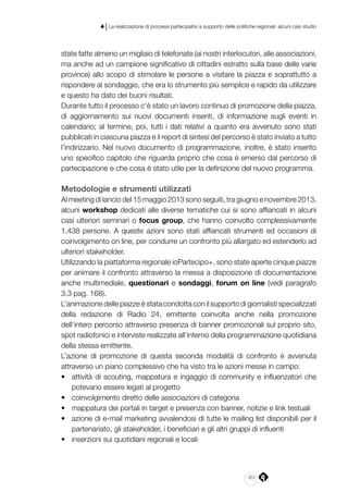 201
4 | La realizzazione di processi partecipativi a supporto delle politiche regionali: alcuni casi studio
state fatte almeno un migliaio di telefonate (ai nostri interlocutori, alle associazioni,
ma anche ad un campione significativo di cittadini estratto sulla base delle varie
province) allo scopo di stimolare le persone a visitare la piazza e soprattutto a
rispondere al sondaggio, che era lo strumento più semplice e rapido da utilizzare
e questo ha dato dei buoni risultati.
Durante tutto il processo c’è stato un lavoro continuo di promozione della piazza,
di aggiornamento sui nuovi documenti inseriti, di informazione sugli eventi in
calendario; al termine, poi, tutti i dati relativi a quanto era avvenuto sono stati
pubblicati in ciascuna piazza e il report di sintesi del percorso è stato inviato a tutto
l’indirizzario. Nel nuovo documento di programmazione, inoltre, è stato inserito
uno specifico capitolo che riguarda proprio che cosa è emerso dal percorso di
partecipazione e che cosa è stato utile per la definizione del nuovo programma.
Metodologie e strumenti utilizzati
Al meeting di lancio del 15 maggio 2013 sono seguiti, tra giugno e novembre 2013,
alcuni workshop dedicati alle diverse tematiche cui si sono affiancati in alcuni
casi ulteriori seminari o focus group, che hanno coinvolto complessivamente
1.438 persone. A queste azioni sono stati affiancati strumenti ed occasioni di
coinvolgimento on line, per condurre un confronto più allargato ed estenderlo ad
ulteriori stakeholder.
Utilizzando la piattaforma regionale ioPartecipo+, sono state aperte cinque piazze
per animare il confronto attraverso la messa a disposizione di documentazione
anche multimediale, questionari e sondaggi, forum on line (vedi paragrafo
3.3 pag. 168).
L’animazione delle piazze è stata condotta con il supporto di giornalisti specializzati
della redazione di Radio 24, emittente coinvolta anche nella promozione
dell’intero percorso attraverso presenza di banner promozionali sul proprio sito,
spot radiofonici e interviste realizzate all’interno della programmazione quotidiana
della stessa emittente.
L’azione di promozione di questa seconda modalità di confronto è avvenuta
attraverso un piano complessivo che ha visto tra le azioni messe in campo:
•	 attività di scouting, mappatura e ingaggio di community e influenzatori che
potevano essere legati al progetto
•	 coinvolgimento diretto delle associazioni di categoria
•	 mappatura dei portali in target e presenza con banner, notizie e link testuali
•	 azione di e-mail marketing avvalendosi di tutte le mailing list disponibili per il
partenariato, gli stakeholder, i beneficiari e gli altri gruppi di influenti
•	 inserzioni sui quotidiani regionali e locali
 