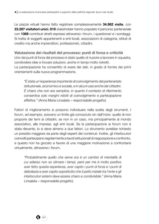 202
4 | La realizzazione di processi partecipativi a supporto delle politiche regionali: alcuni casi studio
Le piazze virtuali hanno fatto registrare complessivamente 34.982 visite, con
23.287 visitatori unici. 818 stakeholder hanno popolato il percorso partenariale
con 1369 contributi diretti espressi attraverso i forum, i questionari e i sondaggi.
Si tratta di soggetti appartenenti a enti locali, associazioni di categoria, istituti di
credito ma anche imprenditori, professionisti, cittadini.
Valutazione dei risultati del processo: punti di forza e criticità
Uno dei punti di forza del processo è stato quello di riuscire a lavorare in squadra,
condividere idee e trovare soluzioni, anche in tempi molto ristretti.
La partecipazione ha consentito di avere dei dati, in grado di fornire dei primi
orientamenti sulla nuova programmazione.
“È stata un’esperienza importante di coinvolgimento del partenariato
istituzionale, economico e sociale, e in alcuni casi anche dei cittadini.
È chiaro che non era semplice, in quanto il contesto di riferimento
consentiva solo margini ridotti di coinvolgimento e partecipazione
effettiva.” (Anna Maria Linsalata – responsabile progetto)
Fattori di miglioramento si possono individuare nella scelta degli strumenti. I
forum, ad esempio, avevano un limite già conosciuto sin dall’inizio: quello di non
proporre dei temi ai cittadini, se non in un caso, ma principalmente al mondo
associativo, alle imprese, agli enti locali. Se la partecipazione ai forum non è
stata rilevante, lo si deve almeno a due fattori. Lo strumento avrebbe richiesto
un presidio maggiore da parte degli esperti dei contenuti. Inoltre, gli interlocutori
coinvolti partecipano regolarmente a tavoli istituzionali di negoziazione e confronto,
e questo non ha giocato a favore di una maggiore motivazione a confrontarsi
virtualmente, attraverso i forum.
“Probabilmente quello che serve ora è un cambio di mentalità di
cui adesso non so stimare i tempi, però per me è molto positivo
aver fatto questa esperienza, aver capito i punti di forza e i punti di
debolezza e aver capito soprattutto che il patto iniziale tra l’ente e gli
interlocutori esterni deve essere chiaro e condivisibile.” (Anna Maria
Linsalata – responsabile progetto)
 