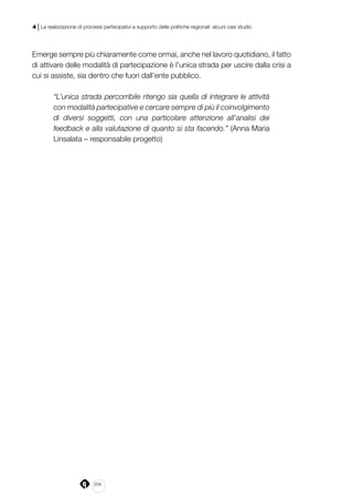 204
4 | La realizzazione di processi partecipativi a supporto delle politiche regionali: alcuni casi studio
Emerge sempre più chiaramente come ormai, anche nel lavoro quotidiano, il fatto
di attivare delle modalità di partecipazione è l’unica strada per uscire dalla crisi a
cui si assiste, sia dentro che fuori dall’ente pubblico.
“L’unica strada percorribile ritengo sia quella di integrare le attività
con modalità partecipative e cercare sempre di più il coinvolgimento
di diversi soggetti, con una particolare attenzione all’analisi dei
feedback e alla valutazione di quanto si sta facendo.” (Anna Maria
Linsalata – responsabile progetto)
 