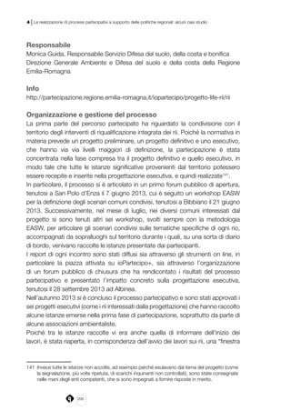 206
4 | La realizzazione di processi partecipativi a supporto delle politiche regionali: alcuni casi studio
Responsabile
Monica Guida, Responsabile Servizio Difesa del suolo, della costa e bonifica
Direzione Generale Ambiente e Difesa del suolo e della costa della Regione
Emilia-Romagna
Info
http://partecipazione.regione.emilia-romagna.it/iopartecipo/progetto-life-rii/rii
Organizzazione e gestione del processo
La prima parte del percorso partecipato ha riguardato la condivisione con il
territorio degli interventi di riqualificazione integrata dei rii. Poiché la normativa in
materia prevede un progetto preliminare, un progetto definitivo e uno esecutivo,
che hanno via via livelli maggiori di definizione, la partecipazione è stata
concentrata nella fase compresa tra il progetto definitivo e quello esecutivo, in
modo tale che tutte le istanze significative provenienti dal territorio potessero
essere recepite e inserite nella progettazione esecutiva, e quindi realizzate141
.
In particolare, il processo si è articolato in un primo forum pubblico di apertura,
tenutosi a San Polo d’Enza il 7 giugno 2013, cui è seguito un workshop EASW
per la definizione degli scenari comuni condivisi, tenutosi a Bibbiano il 21 giugno
2013. Successivamente, nel mese di luglio, nei diversi comuni interessati dal
progetto si sono tenuti altri sei workshop, svolti sempre con la metodologia
EASW, per articolare gli scenari condivisi sulle tematiche specifiche di ogni rio,
accompagnati da sopralluoghi sul territorio durante i quali, su una sorta di diario
di bordo, venivano raccolte le istanze presentate dai partecipanti.
I report di ogni incontro sono stati diffusi sia attraverso gli strumenti on line, in
particolare la piazza attivata su ioPartecipo+, sia attraverso l’organizzazione
di un forum pubblico di chiusura che ha rendicontato i risultati del processo
partecipativo e presentato l’impatto concreto sulla progettazione esecutiva,
tenutosi il 28 settembre 2013 ad Albinea.
Nell’autunno 2013 si è concluso il processo partecipativo e sono stati approvati i
sei progetti esecutivi (come i rii interessati dalla progettazione) che hanno raccolto
alcune istanze emerse nella prima fase di partecipazione, soprattutto da parte di
alcune associazioni ambientaliste.
Poiché tra le istanze raccolte vi era anche quella di informare dell’inizio dei
lavori, è stata riaperta, in corrispondenza dell’avvio dei lavori sui rii, una “finestra
141	 Invece tutte le istanze non accolte, ad esempio perché esulavano dal tema del progetto (come
la segnalazione, più volte ripetuta, di scarichi inquinanti non controllati), sono state consegnate
nelle mani degli enti competenti, che si sono impegnati a fornire risposte in merito.
 
