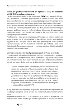 208
4 | La realizzazione di processi partecipativi a supporto delle politiche regionali: alcuni casi studio
Individuare gli stakeholder rilevanti per il processo e step 11. Definire le
attività del Piano di comunicazione).
I workshop sono stati realizzati con metodologia EASW (vedi paragrafo 3.2 pag.
141): inizialmente il facilitatore spiegava come si sarebbe lavorato, poi c’erano
delle presentazioni di tipo tecnico, spesso accompagnate da immagini per avere
una percezione più concreta dell’argomento, infine si lavorava riuniti in gruppi.
Il primo passo consisteva nel definire lo scenario del rio che i partecipanti avevano
in mente, poi venivano proposte le azioni che dovevano essere improntate per
arrivare a quel tipo di scenario, e infine si indicava chi poteva o doveva compiere
quelle azioni, arrivando anche molto nel dettaglio e nello specifico, trattandosi di
un progetto piccolo e limitato.
Parallelamente è stata aperta una piazza su ioPartecipo+, in cui sono stati attivati
alcuni strumenti per la partecipazione online, oltre ad un sito web dedicato
(oggetto di una “battaglia” perché nelle linee guida regionali non è prevista
l’apertura di nuovi siti, ma l’utilizzo di contenitori già esistenti) - così come
richiesto dalla Commissione europea - in cui sono stati inseriti tutti i materiali di
informazione e comunicazione.
Valutazione dei risultati del processo: punti di forza e criticità
Uno dei risultati più significativi di questo percorso è stato quello di acquisire,
attraverso i sopralluoghi effettuati con la cittadinanza, degli elementi conoscitivi
utili per la costruzione di un quadro completo sul quale fondare la progettazione
che prima di parlare direttamente con gli abitanti del territorio non si possedevano.
“Questo confronto penso sia stato utile per loro ma anche per noi
tecnici che andavamo ad illustrare questi progetti: nel corso degli
incontri siamo cambiati anche noi, siamo partiti la prima volta con
un lessico molto tecnico e qualcuno ci ha fatto notare che stavamo
parlando di cose di cui non ci capivano niente. Quindi piano piano,
e sempre commettendo degli errori, abbiamo anche imparato a
presentare queste cose alle persone, perché non è facile.” (Alfredo
Caggianelli, collaboratore del Servizio Difesa del Suolo della Regione
e responsabile progetto LIFE RII)
In seguito è stato anche prodotto un glossario per facilitare la comprensione dei
vocaboli più complessi e si è lavorato per migliorare la comunicazione anche
online.
Integrando le diverse azioni di comunicazione si è riusciti ad ottenere una
partecipazione molto elevata agli incontri in presenza: le associazioni hanno
 