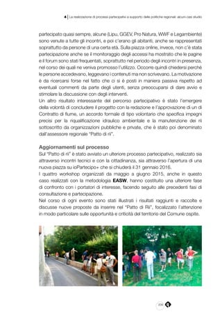 209
4 | La realizzazione di processi partecipativi a supporto delle politiche regionali: alcuni casi studio
partecipato quasi sempre, alcune (Lipu, GGEV, Pro Natura, WWF e Legambiente)
sono venute a tutte gli incontri, e poi c’erano gli abitanti, anche se rappresentati
soprattutto da persone di una certa età. Sulla piazza online, invece, non c’è stata
partecipazione anche se il monitoraggio degli accessi ha mostrato che le pagine
e il forum sono stati frequentati, soprattutto nel periodo degli incontri in presenza,
nel corso dei quali ne veniva promosso l’utilizzo. Occorre quindi chiedersi perché
le persone accedevano, leggevano i contenuti ma non scrivevano. La motivazione
è da ricercarsi forse nel fatto che ci si è posti in maniera passiva rispetto ad
eventuali commenti da parte degli utenti, senza preoccuparsi di dare avvio e
stimolare la discussione con degli interventi.
Un altro risultato interessante del percorso partecipativo è stato l’emergere
della volontà di concludere il progetto con la redazione e l’approvazione di un di
Contratto di fiume, un accordo formale di tipo volontario che specifica impegni
precisi per la riqualificazione idraulico ambientale e la manutenzione dei rii
sottoscritto da organizzazioni pubbliche e private, che è stato poi denominato
dall’assessore regionale “Patto di rii”.
Aggiornamenti sul processo
Sul “Patto di rii” è stato avviato un ulteriore processo partecipativo, realizzato sia
attraverso incontri tecnici e con la cittadinanza, sia attraverso l’apertura di una
nuova piazza su ioPartecipo+ che si chiuderà il 31 gennaio 2016.
I quattro workshop organizzati da maggio a giugno 2015, anche in questo
caso realizzati con la metodologia EASW, hanno costituito una ulteriore fase
di confronto con i portatori di interesse, facendo seguito alle precedenti fasi di
consultazione e partecipazione.
Nel corso di ogni evento sono stati illustrati i risultati raggiunti e raccolte e
discusse nuove proposte da inserire nel “Patto di Rii”, focalizzato l’attenzione
in modo particolare sulle opportunità e criticità del territorio del Comune ospite.
 