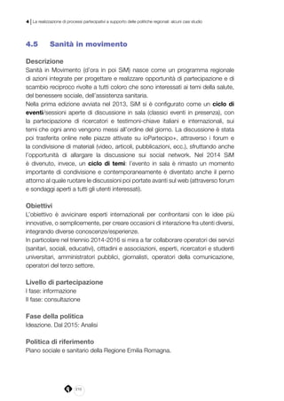 210
4 | La realizzazione di processi partecipativi a supporto delle politiche regionali: alcuni casi studio
4.5 	 Sanità in movimento
Descrizione
Sanità in Movimento (d’ora in poi SiM) nasce come un programma regionale
di azioni integrate per progettare e realizzare opportunità di partecipazione e di
scambio reciproco rivolte a tutti coloro che sono interessati ai temi della salute,
del benessere sociale, dell’assistenza sanitaria.
Nella prima edizione avviata nel 2013, SiM si è configurato come un ciclo di
eventi/sessioni aperte di discussione in sala (classici eventi in presenza), con
la partecipazione di ricercatori e testimoni-chiave italiani e internazionali, sui
temi che ogni anno vengono messi all’ordine del giorno. La discussione è stata
poi trasferita  online nelle piazze attivate su ioPartecipo+, attraverso i forum e
la condivisione di materiali (video, articoli, pubblicazioni, ecc.), sfruttando anche
l’opportunità di allargare la discussione sui social network. Nel 2014 SiM
è divenuto, invece, un ciclo di temi: l’evento in sala è rimasto un momento
importante di condivisione e contemporaneamente è diventato anche il perno
attorno al quale ruotare le discussioni poi portate avanti sul web (attraverso forum
e sondaggi aperti a tutti gli utenti interessati).
Obiettivi
L’obiettivo è avvicinare esperti internazionali per confrontarsi con le idee più
innovative, o semplicemente, per creare occasioni di interazione fra utenti diversi,
integrando diverse conoscenze/esperienze.
In particolare nel triennio 2014-2016 si mira a far collaborare operatori dei servizi
(sanitari, sociali, educativi), cittadini e associazioni, esperti, ricercatori e studenti
universitari, amministratori pubblici,  giornalisti, operatori della comunicazione,
operatori del terzo settore.
Livello di partecipazione
I fase: informazione
II fase: consultazione
Fase della politica
Ideazione. Dal 2015: Analisi
Politica di riferimento
Piano sociale e sanitario della Regione Emilia Romagna.
 