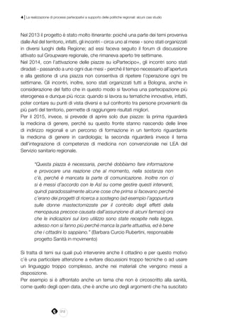 212
4 | La realizzazione di processi partecipativi a supporto delle politiche regionali: alcuni casi studio
Nel 2013 il progetto è stato molto itinerante: poiché una parte dei temi proveniva
dalle Asl del territorio, infatti, gli incontri - circa uno al mese - sono stati organizzati
in diversi luoghi della Regione; ad essi faceva seguito il forum di discussione
attivato sul Groupware regionale, che rimaneva aperto tre settimane.
Nel 2014, con l’attivazione delle piazze su ioPartecipo+, gli incontri sono stati
diradati - passando a uno ogni due mesi - perché il tempo necessario all’apertura
e alla gestione di una piazza non consentiva di ripetere l’operazione ogni tre
settimane. Gli incontri, inoltre, sono stati organizzati tutti a Bologna, anche in
considerazione del fatto che in questo modo si favoriva una partecipazione più
eterogenea e dunque più ricca: quando si lavora su tematiche innovative, infatti,
poter contare su punti di vista diversi e sul confronto tra persone provenienti da
più parti del territorio, permette di raggiungere risultati migliori.
Per il 2015, invece, si prevede di aprire solo due piazze: la prima riguarderà
la medicina di genere, perché su questo fronte stanno nascendo delle linee
di indirizzo regionali e un percorso di formazione in un territorio riguardante
la medicina di genere in cardiologia; la seconda riguarderà invece il tema
dell’integrazione di competenze di medicina non convenzionale nei LEA del
Servizio sanitario regionale.
“Questa piazza è necessaria, perché dobbiamo fare informazione
e provocare una reazione che al momento, nella sostanza non
c’è, perché è mancata la parte di comunicazione. Inoltre non ci
si è messi d’accordo con le Asl su come gestire questi interventi,
quindi paradossalmente alcune cose che prima si facevano perché
c’erano dei progetti di ricerca a sostegno (ad esempio l’agopuntura
sulle donne mastectomizzate per il controllo degli effetti della
menopausa precoce causata dall’assunzione di alcuni farmaci) ora
che le indicazioni sul loro utilizzo sono state recepite nella legge,
adesso non si fanno più perché manca la parte attuativa, ed è bene
che i cittadini lo sappiano.” (Barbara Curcio Rubertini, responsabile
progetto Sanità in movimento)
Si tratta di temi sui quali può intervenire anche il cittadino e per questo motivo
c’è una particolare attenzione a evitare discussioni troppo tecniche o ad usare
un linguaggio troppo complesso, anche nei materiali che vengono messi a
disposizione.
Per esempio si è affrontato anche un tema che non è circoscritto alla sanità,
come quello degli open data, che è anche uno degli argomenti che ha suscitato
 